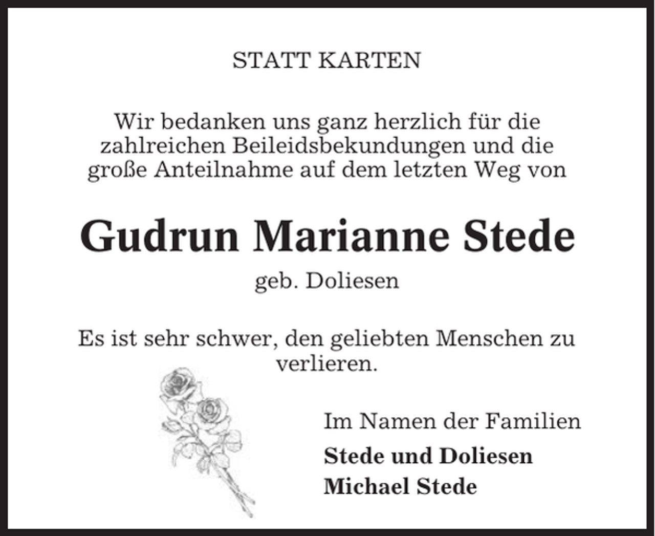 <p>STATT KARTEN<br />Wir bedanken uns ganz herzlich für die<br />zahlreichen Beileidsbekundungen und die<br />große Anteilnahme auf dem letzten Weg von</p><p>Gudrun Marianne Stede<br />geb. Doliesen<br />Es ist sehr schwer, den geliebten Menschen zu<br />verlieren.<br />Im Namen der Familien<br />Stede und Doliesen<br />Michael Stede</p>