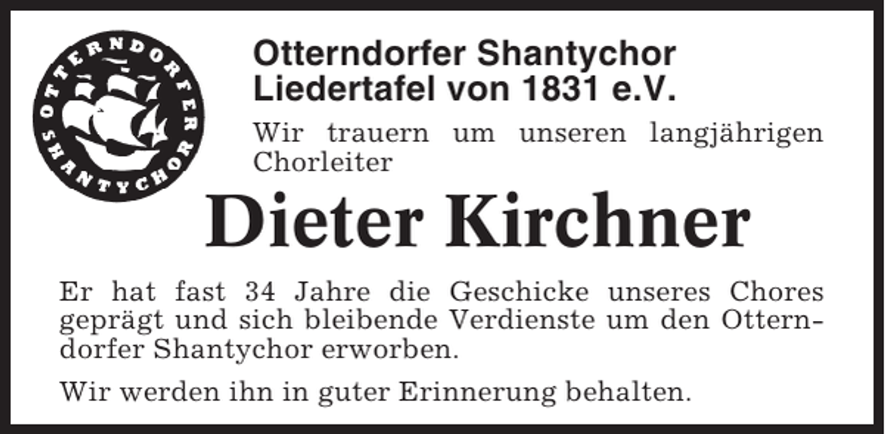 <p>Otterndorfer Shantychor<br />Liedertafel von 1831 e.V.<br />Wir trauern um unseren langjährigen<br />Chorleiter</p><p>Dieter Kirchner<br />Er hat fast 34 Jahre die Geschicke unseres Chores<br />geprägt und sich bleibende Verdienste um den Otterndorfer Shantychor erworben.<br />Wir werden ihn in guter Erinnerung behalten.</p>