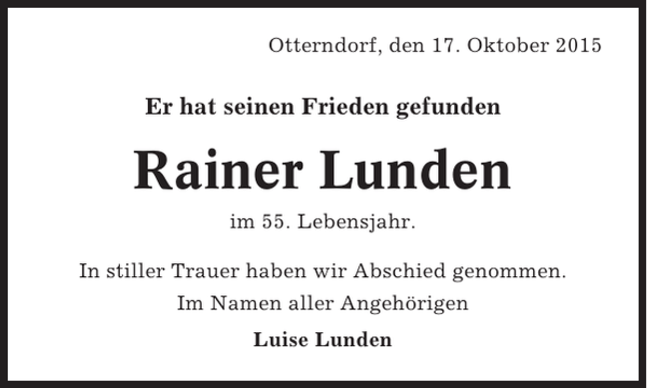 <p>Otterndorf, den 17. Oktober 2015</p><p>Er hat seinen Frieden gefunden</p><p>Rainer Lunden<br />im 55. Lebensjahr.<br />In stiller Trauer haben wir Abschied genommen.<br />Im Namen aller Angehörigen<br />Luise Lunden</p>