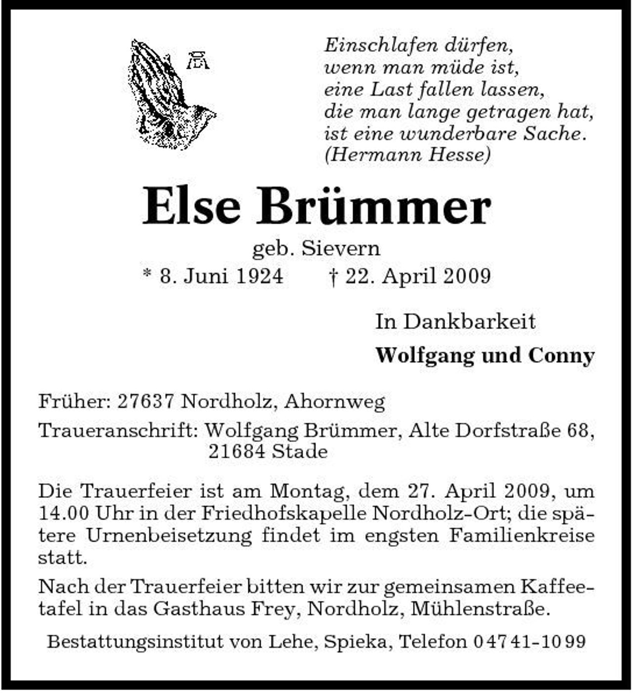 <p>Einschlafen dürfen, wenn man müde ist, eine Last fallen lassen, die man lange getragen hat, ist eine wunderbare Sache. (Hermann Hesse)</p><p>Else Brümmer<br />geb. Sievern * 8. Juni 1924 † 22. April 2009 In Dankbarkeit Wolfgang und Conny<br />Früher: 27637 Nordholz, Ahornweg Traueranschrift: Wolfgang Brümmer, Alte Dorfstraße 68, 21684 Stade Die Trauerfeier ist am Montag, dem 27. April 2009, um 14.00 Uhr in der Friedhofskapelle Nordholz-Ort; die spätere Urnenbeisetzung findet im engsten Familienkreise statt. Nach der Trauerfeier bitten wir zur gemeinsamen Kaffeetafel in das Gasthaus Frey, Nordholz, Mühlenstraße.<br />Bestattungsinstitut von Lehe, Spieka, Telefon 0 47 41-10 99</p>