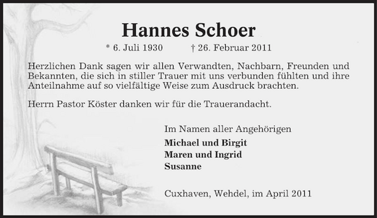<p>Hannes Schoer<br />* 6. Juli 1930 † 26. Februar 2011 Herzlichen Dank sagen wir allen Verwandten, Nachbarn, Freunden und Bekannten, die sich in stiller Trauer mit uns verbunden fühlten und ihre Anteilnahme auf so vielfältige Weise zum Ausdruck brachten. Herrn Pastor Köster danken wir für die Trauerandacht. Im Namen aller Angehörigen Michael und Birgit Maren und Ingrid Susanne Cuxhaven, Wehdel, im April 2011</p>