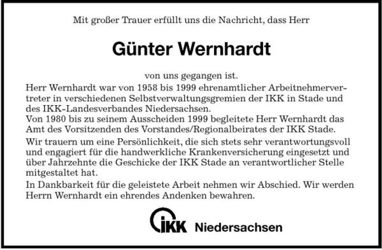 <p>Mit großer Trauer erfüllt uns die Nachricht, dass Herr</p><p>Günter Wernhardt<br />von uns gegangen ist. Herr Wernhardt war von 1958 bis 1999 ehrenamtlicher Arbeitnehmervertreter in verschiedenen Selbstverwaltungsgremien der IKK in Stade und des IKK-Landesverbandes Niedersachsen. Von 1980 bis zu seinem Ausscheiden 1999 begleitete Herr Wernhardt das Amt des Vorsitzenden des Vorstandes/Regionalbeirates der IKK Stade. Wir trauern um eine Persönlichkeit, die sich stets sehr verantwortungsvoll und engagiert für die handwerkliche Krankenversicherung eingesetzt und über Jahrzehnte die Geschicke der IKK Stade an verantwortlicher Stelle mitgestaltet hat. In Dankbarkeit für die geleistete Arbeit nehmen wir Abschied. Wir werden Herrn Wernhardt ein ehrendes Andenken bewahren.</p><p>Niedersachsen</p>