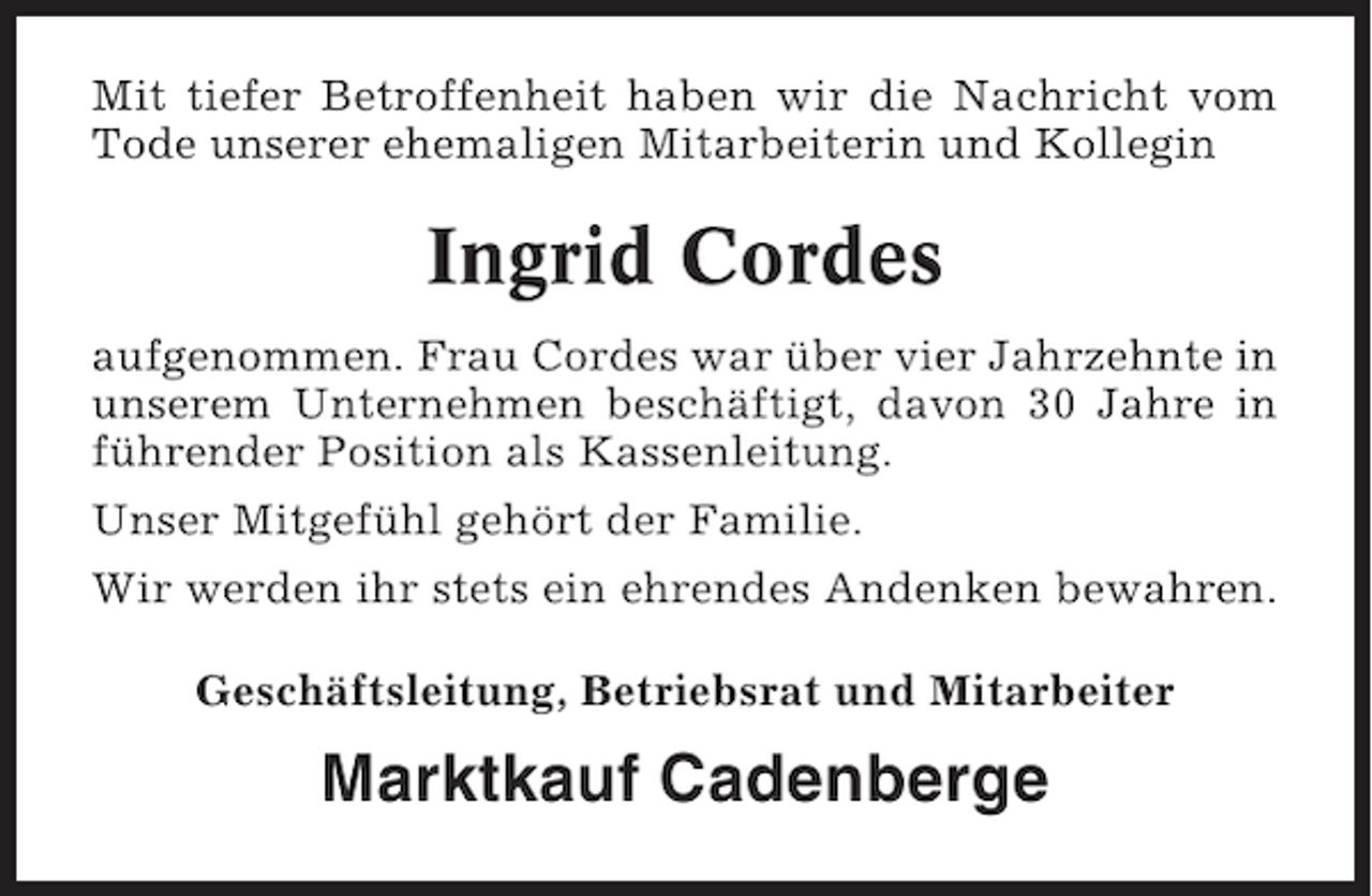 <p>Mit tiefer Betroffenheit haben wir die Nachricht vom<br />Tode unserer ehemaligen Mitarbeiterin und Kollegin</p><p>Ingrid Cordes<br />aufgenommen. Frau Cordes war über vier Jahrzehnte in<br />unserem Unternehmen beschäftigt, davon 30 Jahre in<br />führender Position als Kassenleitung.<br />Unser Mitgefühl gehört der Familie.<br />Wir werden ihr stets ein ehrendes Andenken bewahren.<br />Geschäftsleitung, Betriebsrat und Mitarbeiter</p><p>Marktkauf Cadenberge</p>