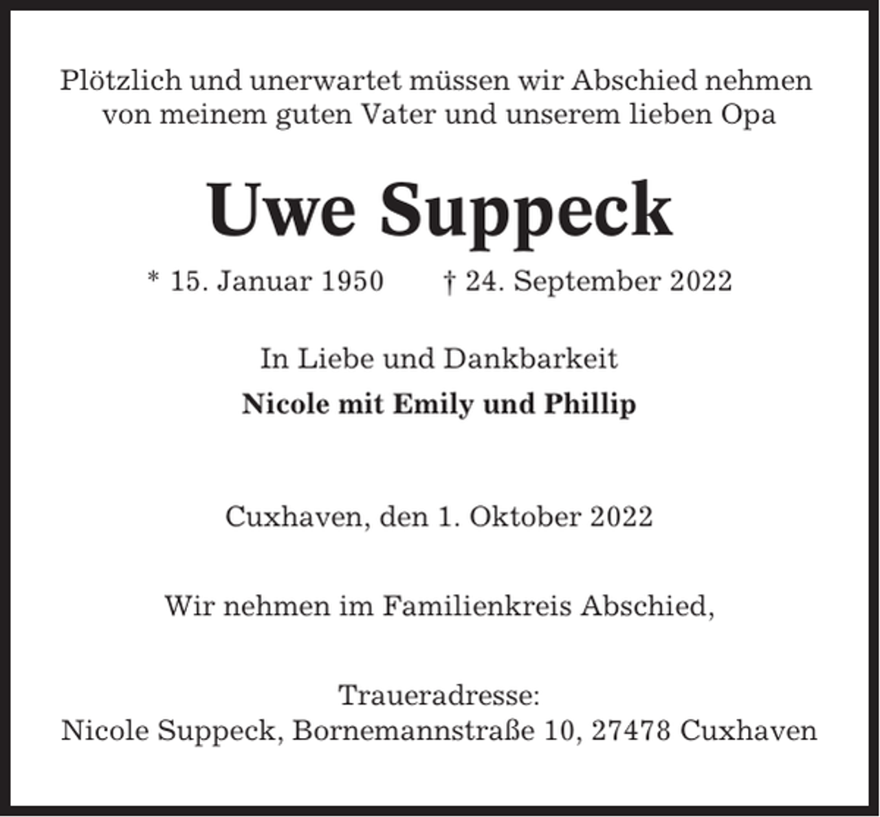 <p>Plötzlich und unerwartet müssen wir Abschied nehmen<br />von meinem guten Vater und unserem lieben Opa</p><p>Uwe Suppeck<br />* 15. Januar 1950</p><p>† 24. September 2022</p><p>In Liebe und Dankbarkeit<br />Nicole mit Emily und Phillip</p><p>Cuxhaven, den 1. Oktober 2022<br />Wir nehmen im Familienkreis Abschied,<br />Traueradresse:<br />Nicole Suppeck, Bornemannstraße 10, 27478 Cuxhaven</p>