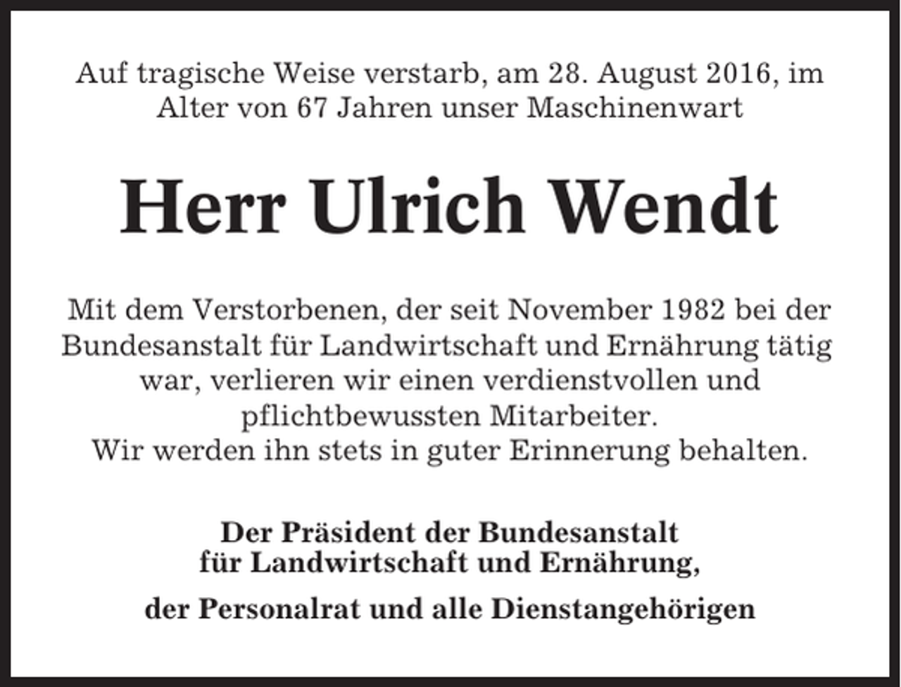 <p>Auf tragische Weise verstarb, am 28. August 2016, im<br />Alter von 67 Jahren unser Maschinenwart</p><p>Herr Ulrich Wendt<br />Mit dem Verstorbenen, der seit November 1982 bei der<br />Bundesanstalt für Landwirtschaft und Ernährung tätig<br />war, verlieren wir einen verdienstvollen und<br />pflichtbewussten Mitarbeiter.<br />Wir werden ihn stets in guter Erinnerung behalten.<br />Der Präsident der Bundesanstalt<br />für Landwirtschaft und Ernährung,<br />der Personalrat und alle Dienstangehörigen</p>
