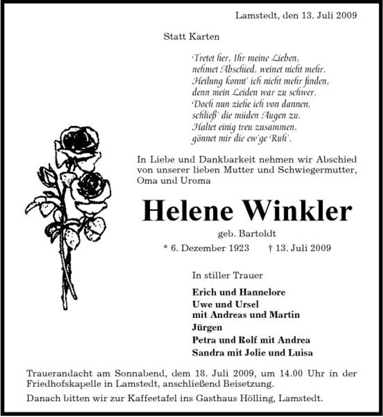 <p>Lamstedt, den 13. Juli 2009 Statt Karten</p><p>Tretet her, Ihr meine Lieben, nehmet Abschied, weinet nicht mehr. Heilung konnt’ ich nicht mehr finden, denn mein Leiden war zu schwer. Doch nun ziehe ich von dannen, schließ’ die müden Augen zu. Haltet einig treu zusammen, gönnet mir die ew’ge Ruh’.<br />In Liebe und Dankbarkeit nehmen wir Abschied von unserer lieben Mutter und Schwiegermutter, Oma und Uroma</p><p>Helene Winkler<br />geb. Bartoldt * 6. Dezember 1923 In stiller Trauer Erich und Hannelore Uwe und Ursel mit Andreas und Martin Jürgen Petra und Rolf mit Andrea Sandra mit Jolie und Luisa Trauerandacht am Sonnabend, dem 18. Juli 2009, um 14.00 Uhr in der Friedhofskapelle in Lamstedt, anschließend Beisetzung. Danach bitten wir zur Kaffeetafel ins Gasthaus Hölling, Lamstedt. † 13. Juli 2009</p>
