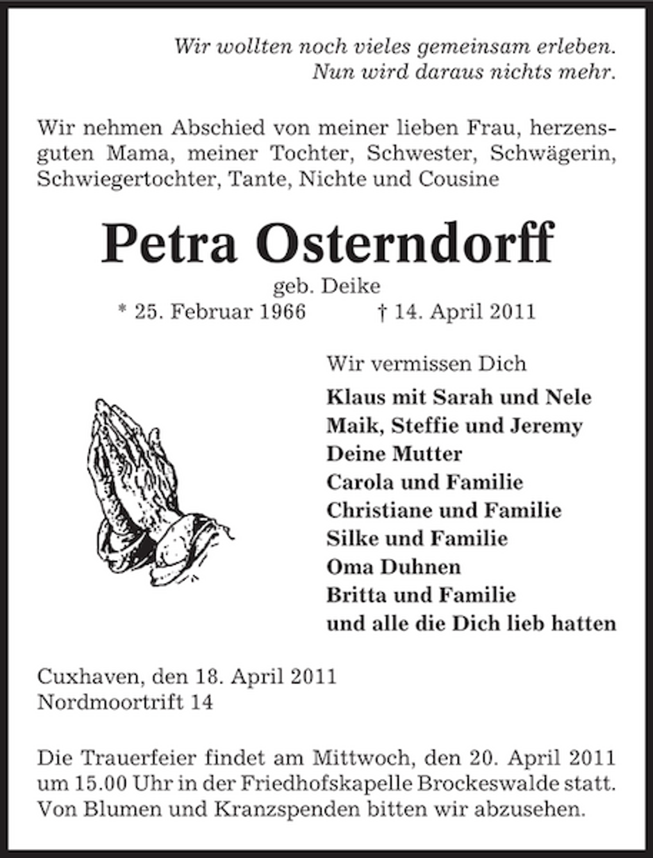 <p>Wir wollten noch vieles gemeinsam erleben. Nun wird daraus nichts mehr. Wir nehmen Abschied von meiner lieben Frau, herzensguten Mama, meiner Tochter, Schwester, Schwägerin, Schwiegertochter, Tante, Nichte und Cousine</p><p>Petra Osterndorff<br />geb. Deike * 25. Februar 1966 † 14. April 2011 Wir vermissen Dich Klaus mit Sarah und Nele Maik, Steffie und Jeremy Deine Mutter Carola und Familie Christiane und Familie Silke und Familie Oma Duhnen Britta und Familie und alle die Dich lieb hatten Cuxhaven, den 18. April 2011 Nordmoortrift 14 Die Trauerfeier findet am Mittwoch, den 20. April 2011 um 15.00 Uhr in der Friedhofskapelle Brockeswalde statt. Von Blumen und Kranzspenden bitten wir abzusehen.</p>