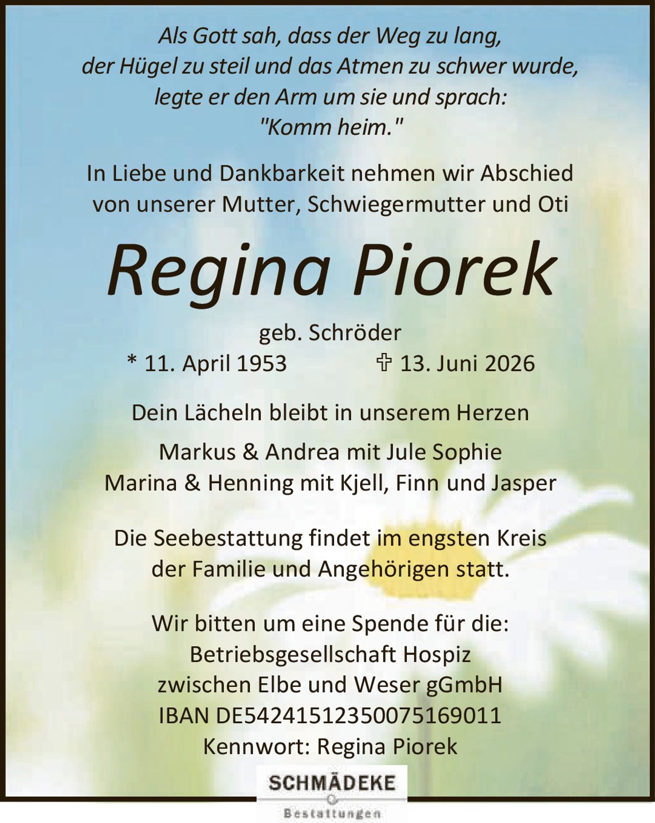 <p><i>Als Gott sah, dass der Weg zu lang,<br>der Hügel zu steil und das Atmen zu schwer wurde,<br>legte er den Arm um sie und sprach:<br>"Komm heim."</i></p><p>In Liebe und Dankbarkeit nehmen wir Abschied von unserer Mutter, Schwiegermutter und Oti <strong>Regina Piorek</strong> geb. Schröder<br>* 11. April 1953    † 13. Juni 2026</p><p>Dein Lächeln bleibt in unserem Herzen</p><p>Markus &amp; Andrea mit Jule Sophie<br>Marina &amp; Henning mit Kjell, Finn und Jasper</p><p>Die Seebestattung findet im engsten Kreis der Familie und Angehörigen statt.</p><p>Wir bitten um eine Spende für die:<br>Betriebsgesellschaft Hospiz zwischen Elbe und Weser gGmbH<br>IBAN DE54241512350075169011<br>Kennwort: Regina Piorek</p>