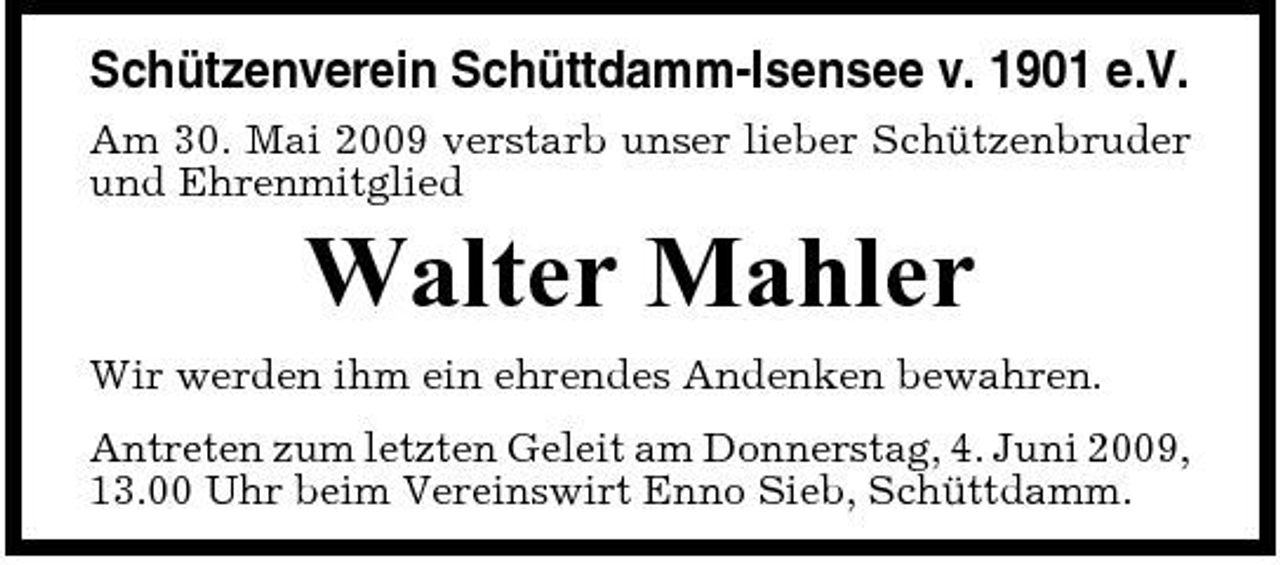 <p>Schützenverein Schüttdamm-Isensee v. 1901 e.V.<br />Am 30. Mai 2009 verstarb unser lieber Schützenbruder und Ehrenmitglied</p><p>Walter Mahler<br />Wir werden ihm ein ehrendes Andenken bewahren. Antreten zum letzten Geleit am Donnerstag, 4. Juni 2009, 13.00 Uhr beim Vereinswirt Enno Sieb, Schüttdamm.</p>