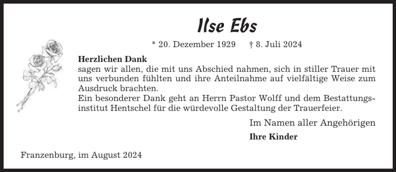 <p>Ilse Ebs<br />* 20. Dezember 1929</p><p>† 8. Juli 2024</p><p>Herzlichen Dank<br />sagen wir allen, die mit uns Abschied nahmen, sich in stiller Trauer mit<br />uns verbunden fühlten und ihre Anteilnahme auf vielfältige Weise zum<br />Ausdruck brachten.<br />Ein besonderer Dank geht an Herrn Pastor Wolff und dem Bestattungsinstitut Hentschel für die würdevolle Gestaltung der Trauerfeier.</p><p>Im Namen aller Angehörigen<br />Ihre Kinder<br />Franzenburg, im August 2024</p>