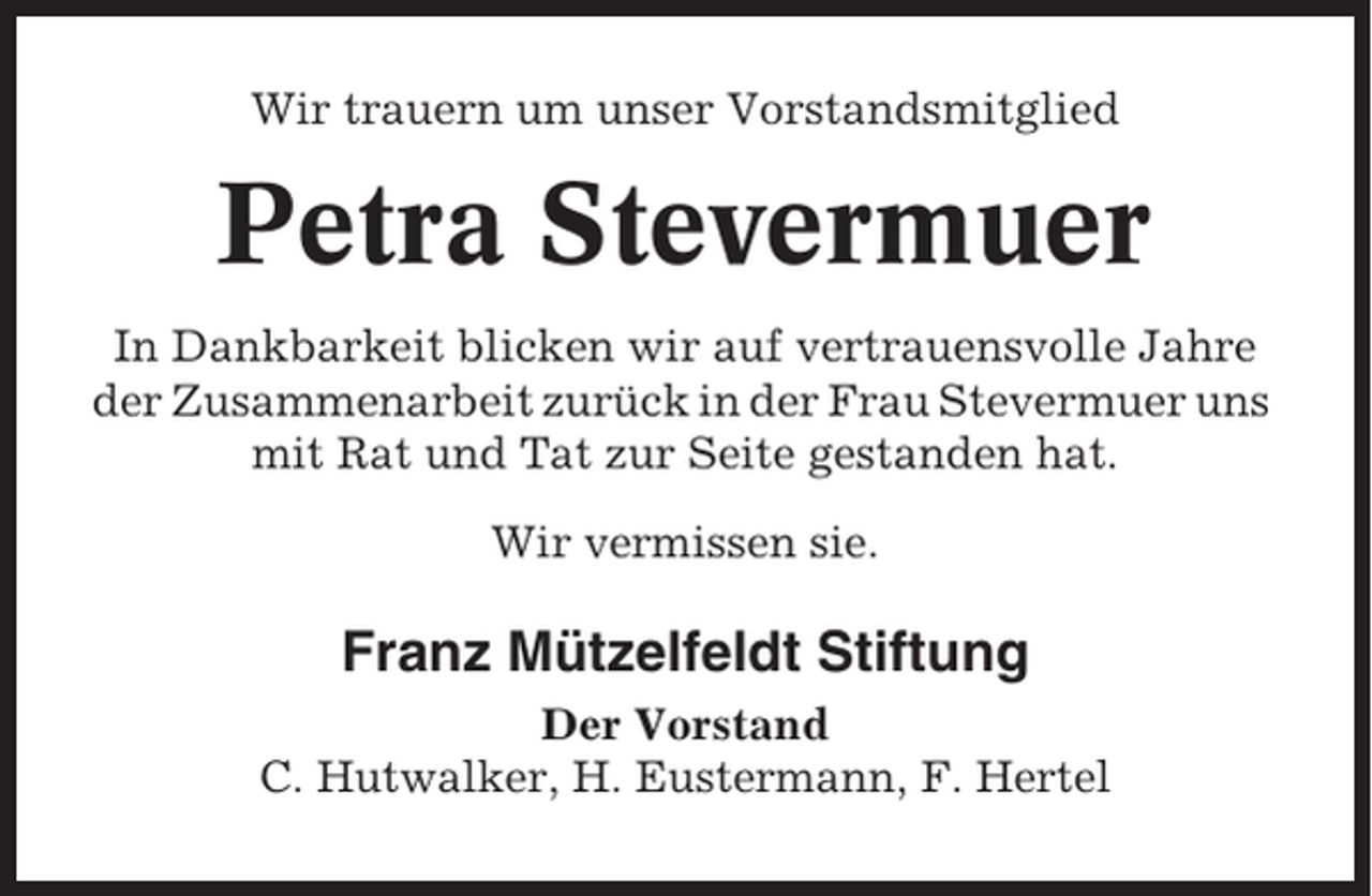 <p>Wir trauern um unser Vorstandsmitglied</p><p>Petra Stevermuer<br />In Dankbarkeit blicken wir auf vertrauensvolle Jahre<br />der Zusammenarbeit zurück in der Frau Stevermuer uns<br />mit Rat und Tat zur Seite gestanden hat.<br />Wir vermissen sie.</p><p>Franz Mützelfeldt Stiftung<br />Der Vorstand<br />C. Hutwalker, H. Eustermann, F. Hertel</p>