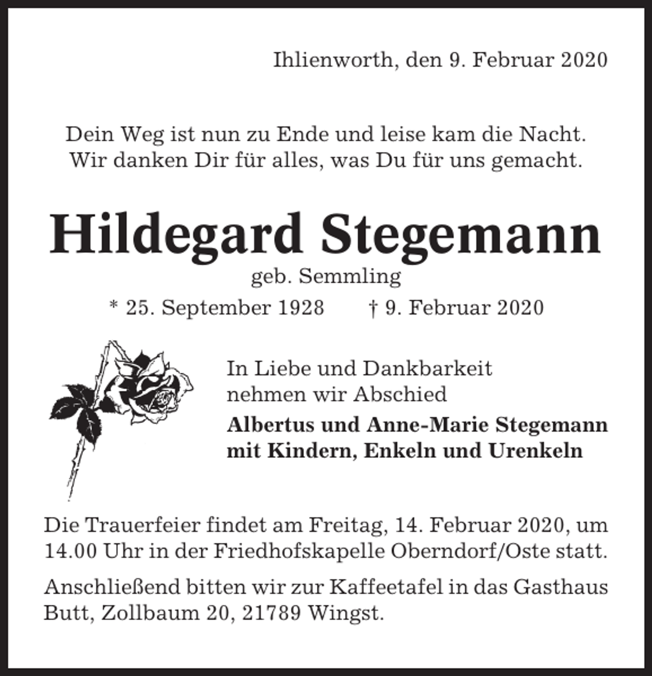 <p>Ihlienworth, den 9. Februar 2020</p><p>Dein Weg ist nun zu Ende und leise kam die Nacht.<br />Wir danken Dir für alles, was Du für uns gemacht.</p><p>Hildegard Stegemann<br />geb. Semmling<br />* 25. September 1928<br />† 9. Februar 2020<br />In Liebe und Dankbarkeit<br />nehmen wir Abschied<br />Albertus und Anne-Marie Stegemann<br />mit Kindern, Enkeln und Urenkeln</p><p>Die Trauerfeier findet am Freitag, 14. Februar 2020, um<br />14.00 Uhr in der Friedhofskapelle Oberndorf/Oste statt.<br />Anschließend bitten wir zur Kaffeetafel in das Gasthaus<br />Butt, Zollbaum 20, 21789 Wingst.</p>
