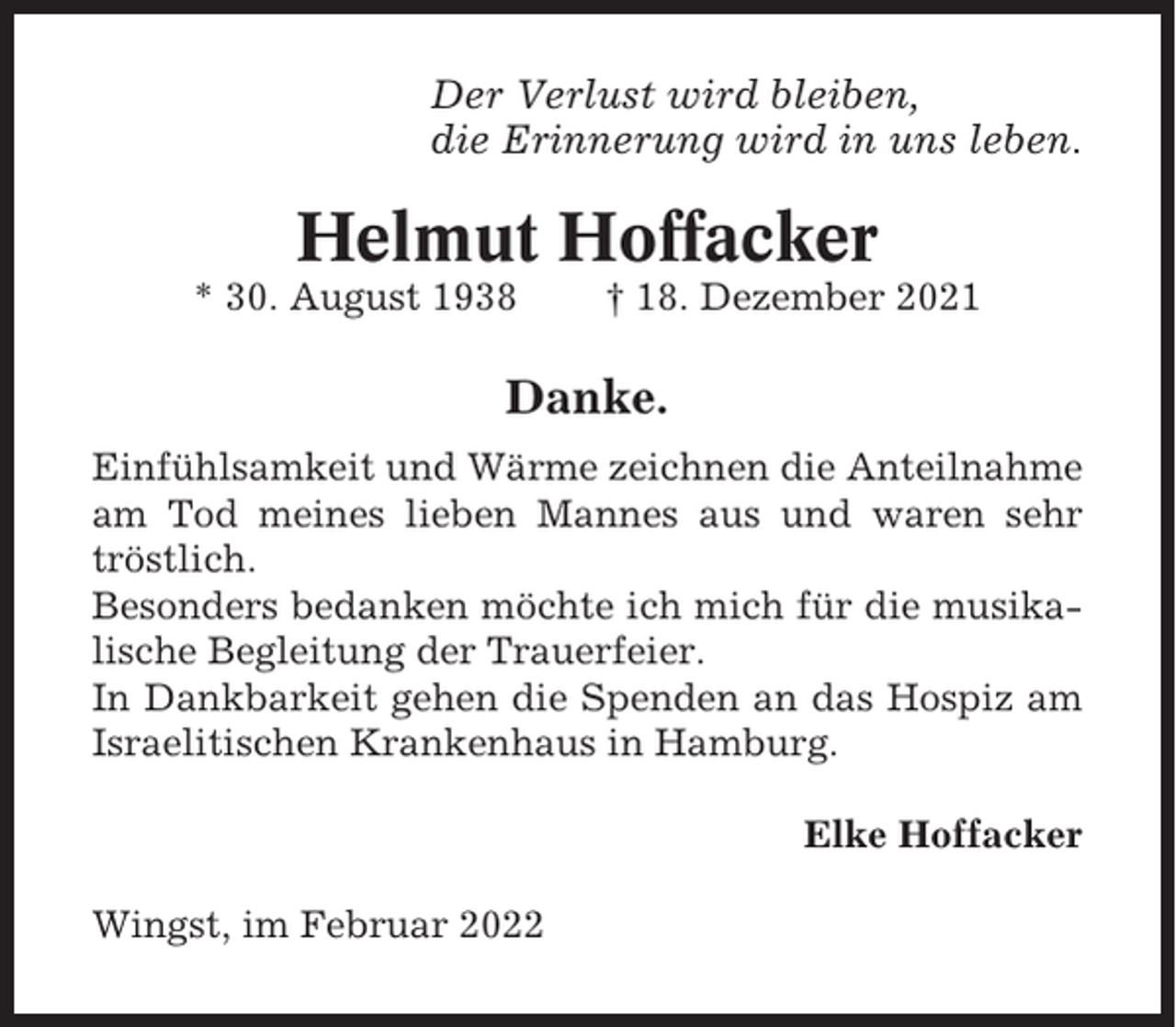 <p>Der Verlust wird bleiben,<br />die Erinnerung wird in uns leben.</p><p>Helmut Hoffacker<br />* 30. August 1938</p><p>† 18. Dezember 2021</p><p>Danke.<br />Einfühlsamkeit und Wärme zeichnen die Anteilnahme<br />am Tod meines lieben Mannes aus und waren sehr<br />tröstlich.<br />Besonders bedanken möchte ich mich für die musikalische Begleitung der Trauerfeier.<br />In Dankbarkeit gehen die Spenden an das Hospiz am<br />Israelitischen Krankenhaus in Hamburg.<br />Elke Hoffacker<br />Wingst, im Februar 2022</p>