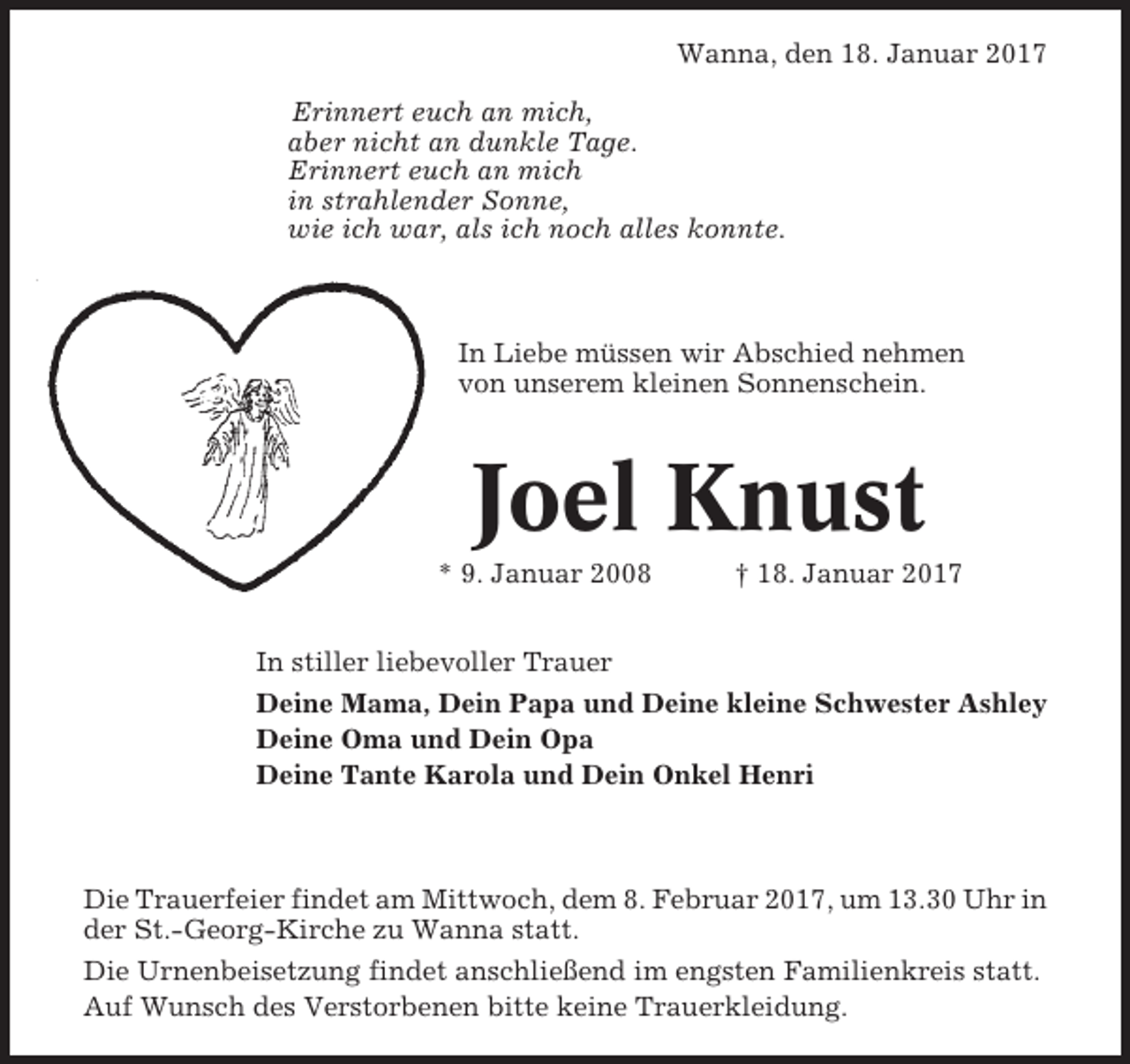 <p>Wanna, den 18. Januar 2017<br />Erinnert euch an mich,<br />aber nicht an dunkle Tage.<br />Erinnert euch an mich<br />in strahlender Sonne,<br />wie ich war, als ich noch alles konnte.</p><p>In Liebe müssen wir Abschied nehmen<br />von unserem kleinen Sonnenschein.</p><p>Joel Knust<br />* 9. Januar 2008</p><p>† 18. Januar 2017</p><p>In stiller liebevoller Trauer<br />Deine Mama, Dein Papa und Deine kleine Schwester Ashley<br />Deine Oma und Dein Opa<br />Deine Tante Karola und Dein Onkel Henri</p><p>Die Trauerfeier findet am Mittwoch, dem 8. Februar 2017, um 13.30 Uhr in<br />der St.-Georg-Kirche zu Wanna statt.<br />Die Urnenbeisetzung findet anschließend im engsten Familienkreis statt.<br />Auf Wunsch des Verstorbenen bitte keine Trauerkleidung.</p>