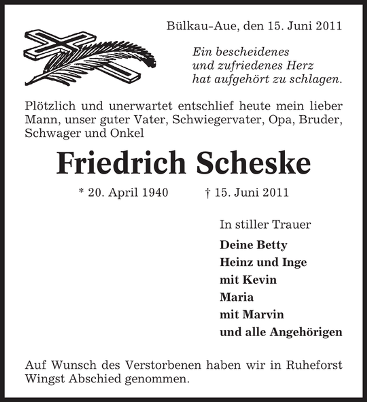 <p>Bülkau-Aue, den 15. Juni 2011 Ein bescheidenes und zufriedenes Herz hat aufgehört zu schlagen. Plötzlich und unerwartet entschlief heute mein lieber Mann, unser guter Vater, Schwiegervater, Opa, Bruder, Schwager und Onkel</p><p>Friedrich Scheske<br />* 20. April 1940 † 15. Juni 2011 In stiller Trauer Deine Betty Heinz und Inge mit Kevin Maria mit Marvin und alle Angehörigen Auf Wunsch des Verstorbenen haben wir in Ruheforst Wingst Abschied genommen.</p>