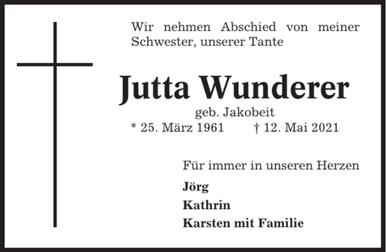 <p>Wir nehmen Abschied von meiner<br />Schwester, unserer Tante</p><p>Jutta Wunderer<br />geb. Jakobeit<br />* 25. März 1961<br />† 12. Mai 2021<br />Für immer in unseren Herzen<br />Jörg<br />Kathrin<br />Karsten mit Familie</p>