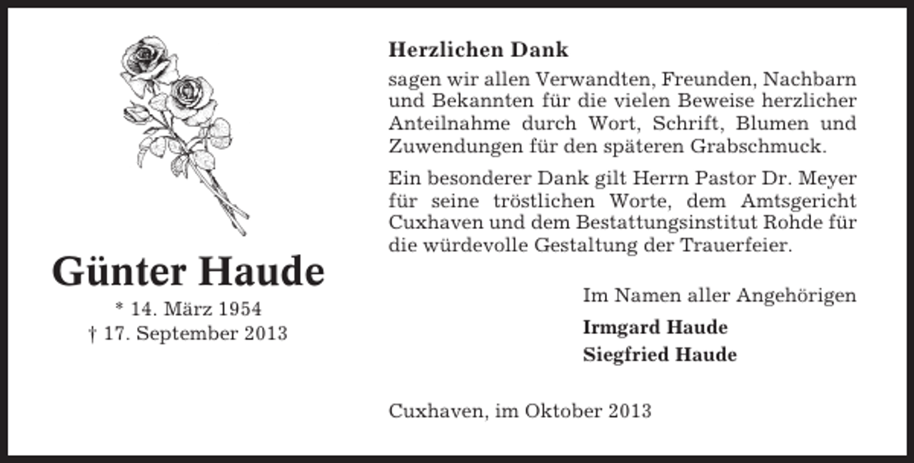<p>Herzlichen Dank<br />sagen wir allen Verwandten, Freunden, Nachbarn<br />und Bekannten für die vielen Beweise herzlicher<br />Anteilnahme durch Wort, Schrift, Blumen und<br />Zuwendungen für den späteren Grabschmuck.</p><p>Günter Haude<br />* 14. März 1954<br />† 17. September 2013</p><p>Ein besonderer Dank gilt Herrn Pastor Dr. Meyer<br />für seine tröstlichen Worte, dem Amtsgericht<br />Cuxhaven und dem Bestattungsinstitut Rohde für<br />die würdevolle Gestaltung der Trauerfeier.<br />Im Namen aller Angehörigen<br />Irmgard Haude<br />Siegfried Haude<br />Cuxhaven, im Oktober 2013</p>