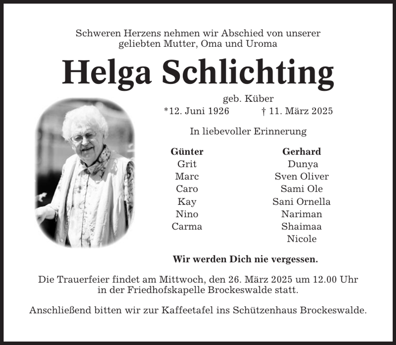 <p>Schweren Herzens nehmen wir Abschied von unserer<br />geliebten Mutter, Oma und Uroma</p><p>Helga Schlichting<br />geb. Küber<br />*12. Juni 1926<br />† 11. März 2025<br />In liebevoller Erinnerung<br />Günter<br />Grit<br />Marc<br />Caro<br />Kay<br />Nino<br />Carma</p><p>Gerhard<br />Dunya<br />Sven Oliver<br />Sami Ole<br />Sani Ornella<br />Nariman<br />Shaimaa<br />Nicole</p><p>Wir werden Dich nie vergessen.<br />Die Trauerfeier findet am Mittwoch, den 26. März 2025 um 12.00 Uhr<br />in der Friedhofskapelle Brockeswalde statt.<br />Anschließend bitten wir zur Kaffeetafel ins Schützenhaus Brockeswalde.</p>
