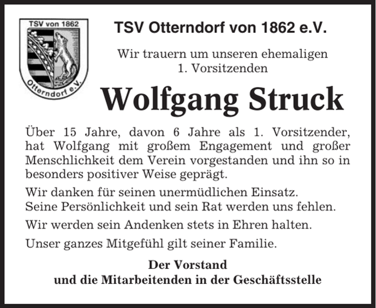 <p>TSV Otterndorf von 1862 e.V.<br />Wir trauern um unseren ehemaligen<br />1. Vorsitzenden</p><p>Wolfgang Struck<br />Über 15 Jahre, davon 6 Jahre als 1. Vorsitzender,<br />hat Wolfgang mit großem Engagement und großer<br />Menschlichkeit dem Verein vorgestanden und ihn so in<br />besonders positiver Weise geprägt.<br />Wir danken für seinen unermüdlichen Einsatz.<br />Seine Persönlichkeit und sein Rat werden uns fehlen.<br />Wir werden sein Andenken stets in Ehren halten.<br />Unser ganzes Mitgefühl gilt seiner Familie.<br />Der Vorstand<br />und die Mitarbeitenden in der Geschäftsstelle</p>