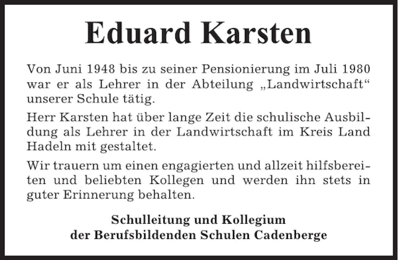 <p>Eduard Karsten<br />Von Juni 1948 bis zu seiner Pensionierung im Juli 1980<br />war er als Lehrer in der Abteilung „Landwirtschaft“<br />unserer Schule tätig.<br />Herr Karsten hat über lange Zeit die schulische Ausbildung als Lehrer in der Landwirtschaft im Kreis Land<br />Hadeln mit gestaltet.<br />Wir trauern um einen engagierten und allzeit hilfsbereiten und beliebten Kollegen und werden ihn stets in<br />guter Erinnerung behalten.<br />Schulleitung und Kollegium<br />der Berufsbildenden Schulen Cadenberge</p>
