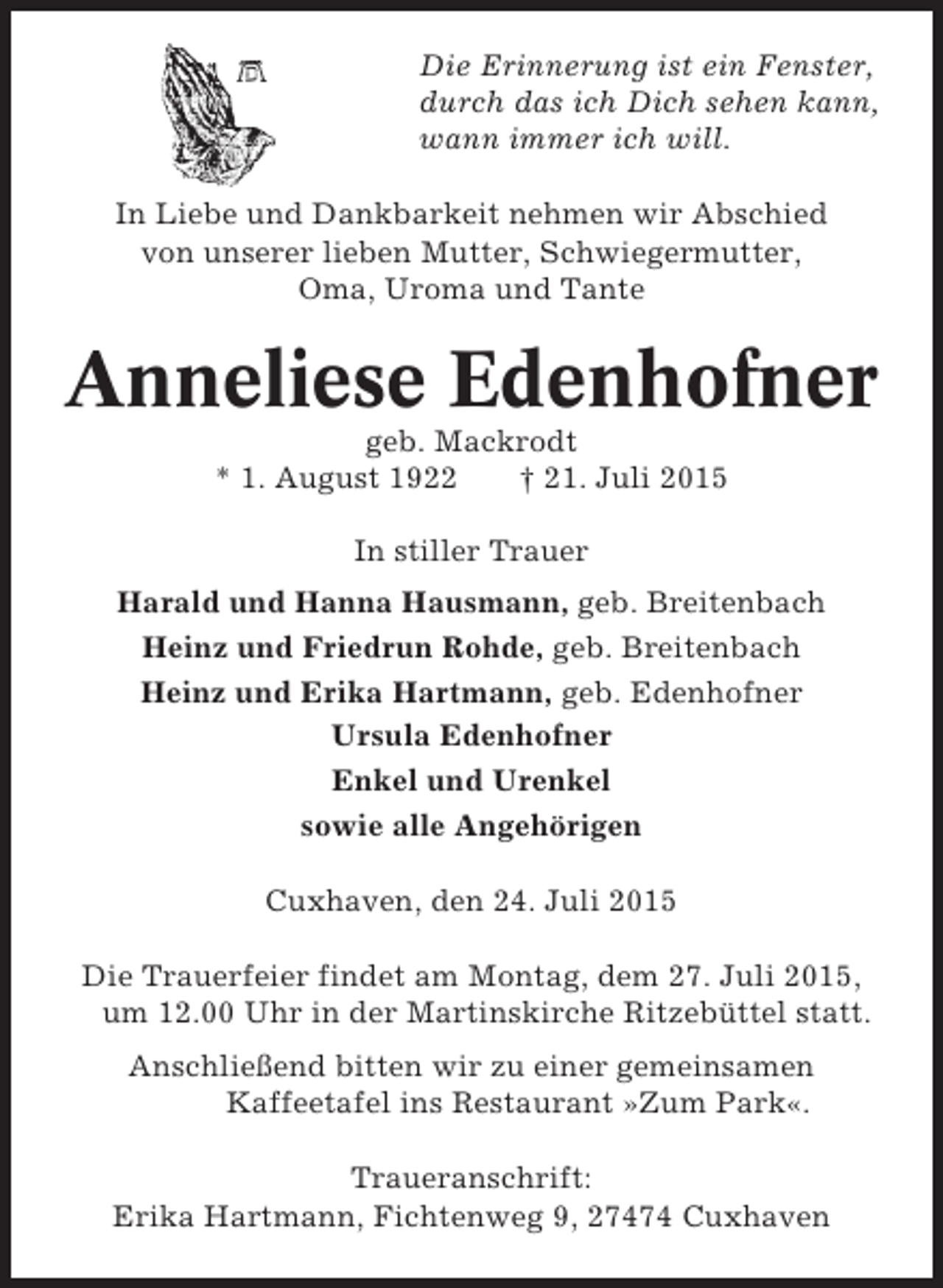 <p>Die Erinnerung ist ein Fenster,<br />durch das ich Dich sehen kann,<br />wann immer ich will.<br />In Liebe und Dankbarkeit nehmen wir Abschied<br />von unserer lieben Mutter, Schwiegermutter,<br />Oma, Uroma und Tante</p><p>Anneliese Edenhofner<br />geb. Mackrodt<br />* 1. August 1922<br />† 21. Juli 2015<br />In stiller Trauer<br />Harald und Hanna Hausmann, geb. Breitenbach<br />Heinz und Friedrun Rohde, geb. Breitenbach<br />Heinz und Erika Hartmann, geb. Edenhofner<br />Ursula Edenhofner<br />Enkel und Urenkel<br />sowie alle Angehörigen<br />Cuxhaven, den 24. Juli 2015<br />Die Trauerfeier findet am Montag, dem 27. Juli 2015,<br />um 12.00 Uhr in der Martinskirche Ritzebüttel statt.<br />Anschließend bitten wir zu einer gemeinsamen<br />Kaffeetafel ins Restaurant »Zum Park«.<br />Traueranschrift:<br />Erika Hartmann, Fichtenweg 9, 27474 Cuxhaven</p>