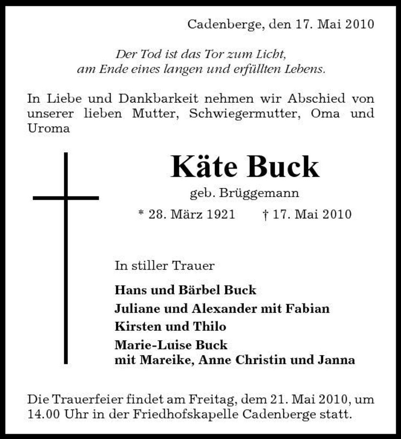 <p>Cadenberge, den 17. Mai 2010 Der Tod ist das Tor zum Licht, am Ende eines langen und erfüllten Lebens. In Liebe und Dankbarkeit nehmen wir Abschied von unserer lieben Mutter, Schwiegermutter, Oma und Uroma</p><p>Käte Buck<br />geb. Brüggemann * 28. März 1921 † 17. Mai 2010 In stiller Trauer Hans und Bärbel Buck Juliane und Alexander mit Fabian Kirsten und Thilo Marie-Luise Buck mit Mareike, Anne Christin und Janna Die Trauerfeier findet am Freitag, dem 21. Mai 2010, um 14.00 Uhr in der Friedhofskapelle Cadenberge statt.</p>