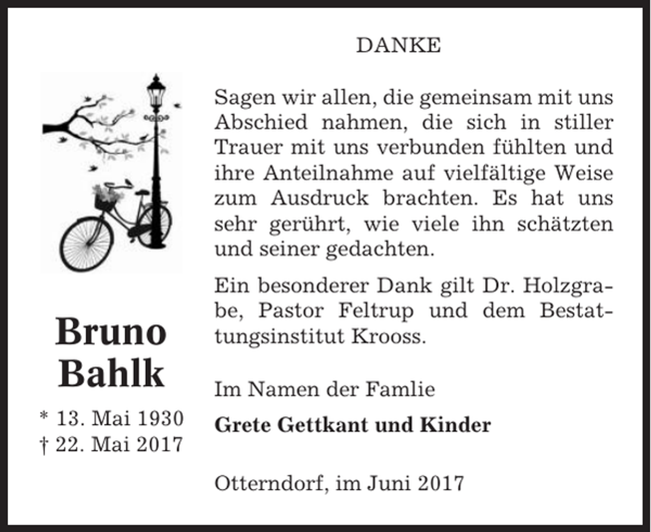 <p>DANKE<br />Sagen wir allen, die gemeinsam mit uns<br />Abschied nahmen, die sich in stiller<br />Trauer mit uns verbunden fühlten und<br />ihre Anteilnahme auf vielfältige Weise<br />zum Ausdruck brachten. Es hat uns<br />sehr gerührt, wie viele ihn schätzten<br />und seiner gedachten.</p><p>Bruno<br />Bahlk<br />* 13. Mai 1930<br />† 22. Mai 2017</p><p>Ein besonderer Dank gilt Dr. Holzgrabe, Pastor Feltrup und dem Bestattungsinstitut Krooss.<br />Im Namen der Famlie<br />Grete Gettkant und Kinder<br />Otterndorf, im Juni 2017</p>