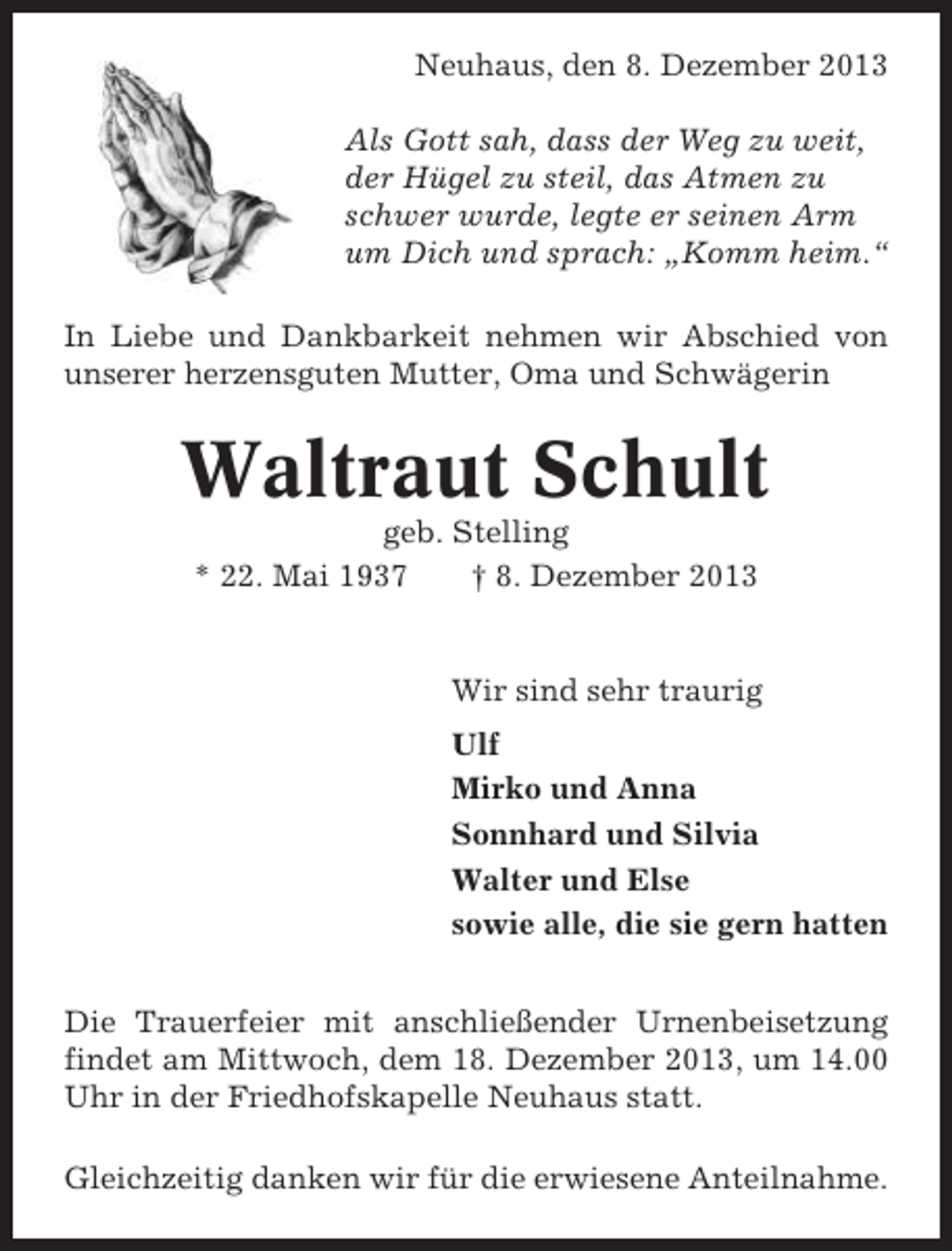 <p>Neuhaus, den 8. Dezember 2013<br />Als Gott sah, dass der Weg zu weit,<br />der Hügel zu steil, das Atmen zu<br />schwer wurde, legte er seinen Arm<br />um Dich und sprach: „Komm heim.“<br />In Liebe und Dankbarkeit nehmen wir Abschied von<br />unserer herzensguten Mutter, Oma und Schwägerin</p><p>Waltraut Schult<br />geb. Stelling<br />* 22. Mai 1937<br />† 8. Dezember 2013</p><p>Wir sind sehr traurig<br />Ulf<br />Mirko und Anna<br />Sonnhard und Silvia<br />Walter und Else<br />sowie alle, die sie gern hatten<br />Die Trauerfeier mit anschließender Urnenbeisetzung<br />findet am Mittwoch, dem 18. Dezember 2013, um 14.00<br />Uhr in der Friedhofskapelle Neuhaus statt.<br />Gleichzeitig danken wir für die erwiesene Anteilnahme.</p>