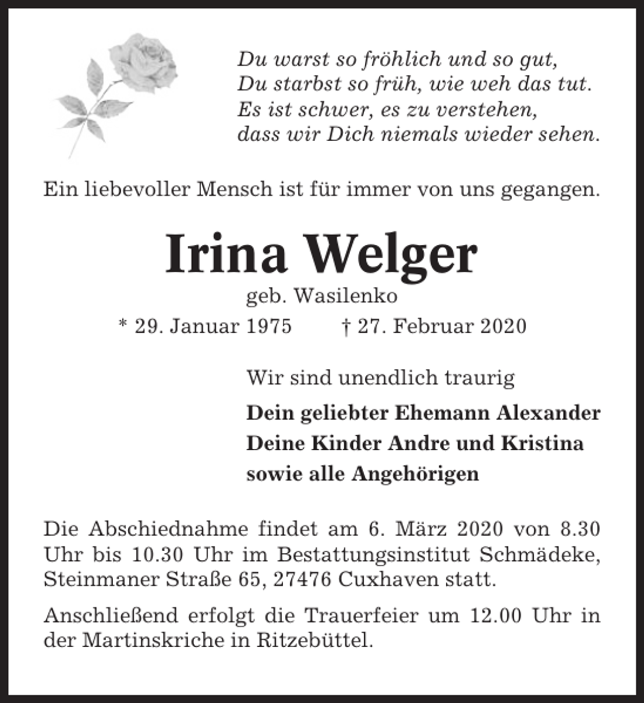<p>Du warst so fröhlich und so gut,<br />Du starbst so früh, wie weh das tut.<br />Es ist schwer, es zu verstehen,<br />dass wir Dich niemals wieder sehen.<br />Ein liebevoller Mensch ist für immer von uns gegangen.</p><p>Irina Welger<br />geb. Wasilenko<br />* 29. Januar 1975<br />† 27. Februar 2020<br />Wir sind unendlich traurig<br />Dein geliebter Ehemann Alexander<br />Deine Kinder Andre und Kristina<br />sowie alle Angehörigen<br />Die Abschiednahme findet am 6. März 2020 von 8.30<br />Uhr bis 10.30 Uhr im Bestattungsinstitut Schmädeke,<br />Steinmaner Straße 65, 27476 Cuxhaven statt.<br />Anschließend erfolgt die Trauerfeier um 12.00 Uhr in<br />der Martinskriche in Ritzebüttel.</p>
