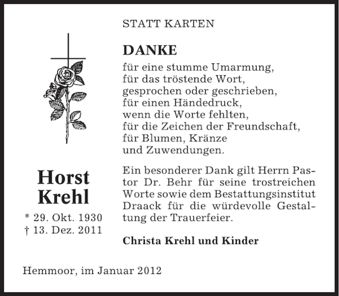 <p>STATT KARTEN</p><p>DANKE<br />für eine stumme Umarmung,<br />für das tröstende Wort,<br />gesprochen oder geschrieben,<br />für einen Händedruck,<br />wenn die Worte fehlten,<br />für die Zeichen der Freundschaft,<br />für Blumen, Kränze<br />und Zuwendungen.</p><p>Horst<br />Krehl<br />* 29. Okt. 1930<br />† 13. Dez. 2011</p><p>Ein besonderer Dank gilt Herrn Pastor Dr. Behr für seine trostreichen<br />Worte sowie dem Bestattungsinstitut<br />Draack für die würdevolle Gestaltung der Trauerfeier.<br />Christa Krehl und Kinder</p><p>Hemmoor, im Januar 2012</p>