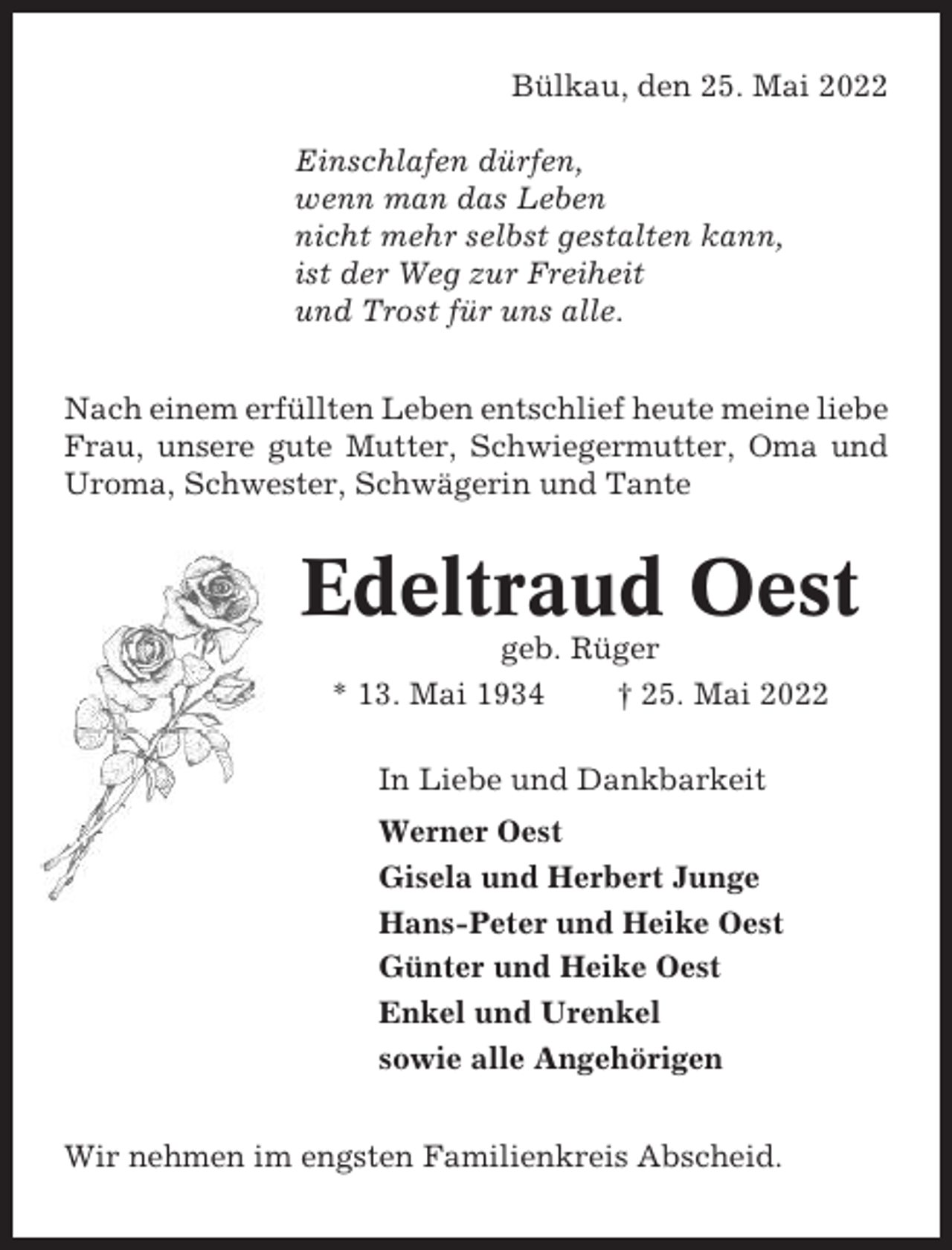 <p>Bülkau, den 25. Mai 2022<br />Einschlafen dürfen,<br />wenn man das Leben<br />nicht mehr selbst gestalten kann,<br />ist der Weg zur Freiheit<br />und Trost für uns alle.<br />Nach einem erfüllten Leben entschlief heute meine liebe<br />Frau, unsere gute Mutter, Schwiegermutter, Oma und<br />Uroma, Schwester, Schwägerin und Tante</p><p>Edeltraud Oest<br />geb. Rüger<br />* 13. Mai 1934<br />† 25. Mai 2022<br />In Liebe und Dankbarkeit<br />Werner Oest<br />Gisela und Herbert Junge<br />Hans-Peter und Heike Oest<br />Günter und Heike Oest<br />Enkel und Urenkel<br />sowie alle Angehörigen<br />Wir nehmen im engsten Familienkreis Abscheid.</p>