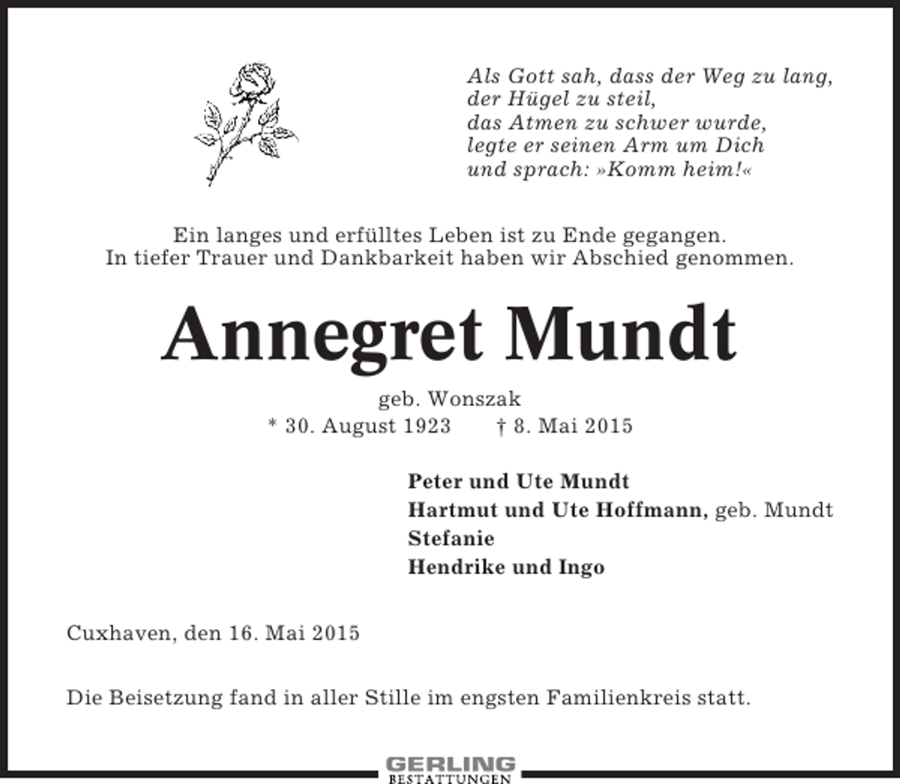 <p>Als Gott sah, dass der Weg zu lang,<br />der Hügel zu steil,<br />das Atmen zu schwer wurde,<br />legte er seinen Arm um Dich<br />und sprach: »Komm heim!«<br />Ein langes und erfülltes Leben ist zu Ende gegangen.<br />In tiefer Trauer und Dankbarkeit haben wir Abschied genommen.</p><p>Annegret Mundt<br />geb. Wonszak<br />* 30. August 1923<br />† 8. Mai 2015<br />Peter und Ute Mundt<br />Hartmut und Ute Hoffmann, geb. Mundt<br />Stefanie<br />Hendrike und Ingo<br />Cuxhaven, den 16. Mai 2015<br />Die Beisetzung fand in aller Stille im engsten Familienkreis statt.</p>