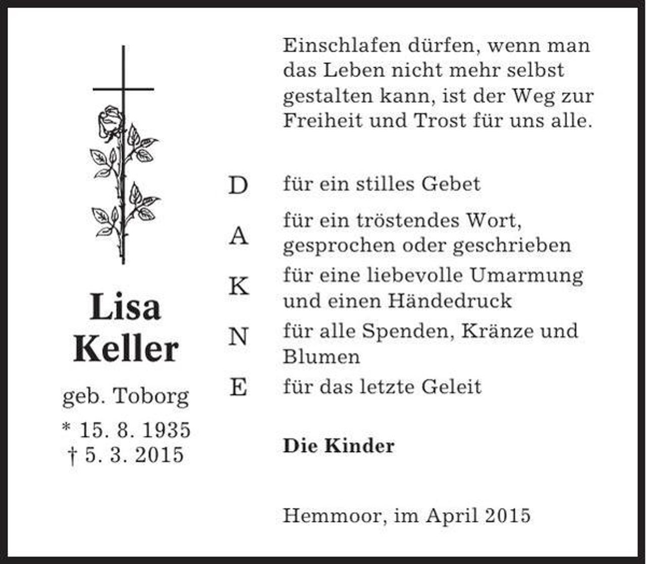 <p>Einschlafen dürfen, wenn man<br />das Leben nicht mehr selbst<br />gestalten kann, ist der Weg zur<br />Freiheit und Trost für uns alle.</p><p>D<br />A</p><p>Lisa<br />Keller<br />geb. Toborg<br />* 15. 8. 1935<br />† 5. 3. 2015</p><p>K<br />N<br />E</p><p>für ein stilles Gebet<br />für ein tröstendes Wort,<br />gesprochen oder geschrieben<br />für eine liebevolle Umarmung<br />und einen Händedruck<br />für alle Spenden, Kränze und<br />Blumen<br />für das letzte Geleit<br />Die Kinder<br />Hemmoor, im April 2015</p>