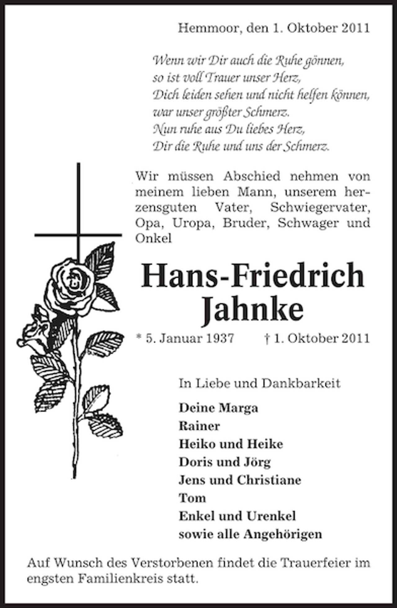 <p>Hemmoor, den 1. Oktober 2011</p><p>Wenn wir Dir auch die Ruhe gönnen,<br />so ist voll Trauer unser Herz,<br />Dich leiden sehen und nicht helfen können,<br />war unser größter Schmerz.<br />Nun ruhe aus Du liebes Herz,<br />Dir die Ruhe und uns der Schmerz.<br />Wir müssen Abschied nehmen von<br />meinem lieben Mann, unserem herzensguten Vater, Schwiegervater,<br />Opa, Uropa, Bruder, Schwager und<br />Onkel</p><p>Hans-Friedrich<br />Jahnke<br />* 5. Januar 1937</p><p>† 1. Oktober 2011</p><p>In Liebe und Dankbarkeit<br />Deine Marga<br />Rainer<br />Heiko und Heike<br />Doris und Jörg<br />Jens und Christiane<br />Tom<br />Enkel und Urenkel<br />sowie alle Angehörigen<br />Auf Wunsch des Verstorbenen findet die Trauerfeier im<br />engsten Familienkreis statt.</p>