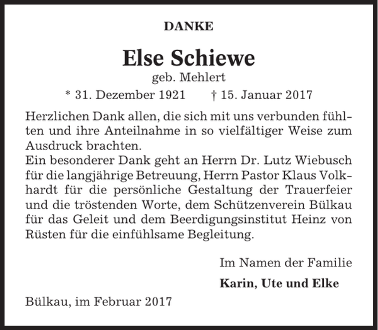 <p>DANKE</p><p>Else Schiewe<br />geb. Mehlert<br />* 31. Dezember 1921<br />† 15. Januar 2017<br />Herzlichen Dank allen, die sich mit uns verbunden fühlten und ihre Anteilnahme in so vielfältiger Weise zum<br />Ausdruck brachten.<br />Ein besonderer Dank geht an Herrn Dr. Lutz Wiebusch<br />für die langjährige Betreuung, Herrn Pastor Klaus Volkhardt für die persönliche Gestaltung der Trauerfeier<br />und die tröstenden Worte, dem Schützenverein Bülkau<br />für das Geleit und dem Beerdigungsinstitut Heinz von<br />Rüsten für die einfühlsame Begleitung.<br />Im Namen der Familie<br />Karin, Ute und Elke<br />Bülkau, im Februar 2017</p>