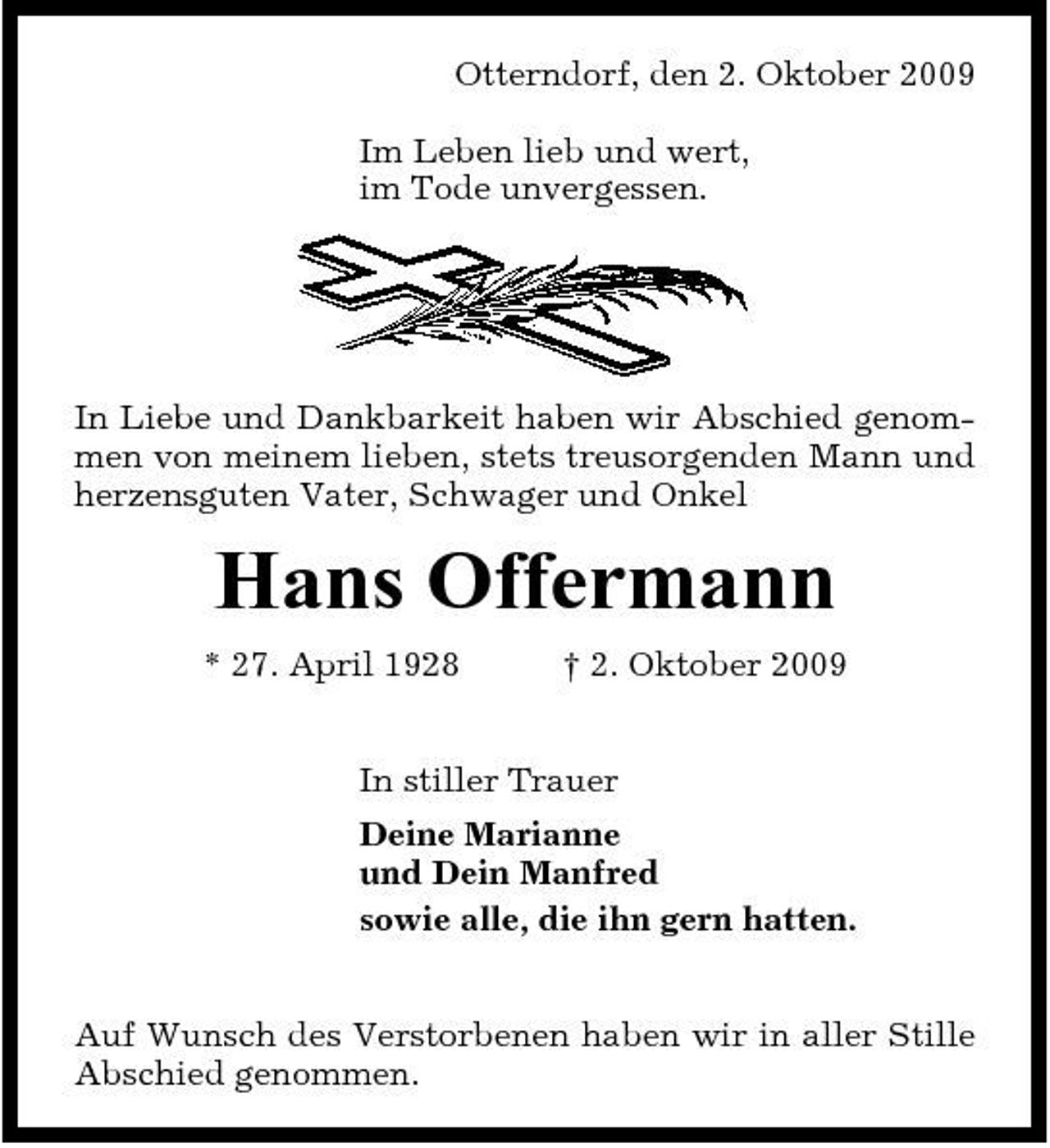 <p>Otterndorf, den 2. Oktober 2009 Im Leben lieb und wert, im Tode unvergessen.</p><p>In Liebe und Dankbarkeit haben wir Abschied genommen von meinem lieben, stets treusorgenden Mann und herzensguten Vater, Schwager und Onkel</p><p>Hans Offermann<br />* 27. April 1928 † 2. Oktober 2009 In stiller Trauer Deine Marianne und Dein Manfred sowie alle, die ihn gern hatten. Auf Wunsch des Verstorbenen haben wir in aller Stille Abschied genommen.</p>