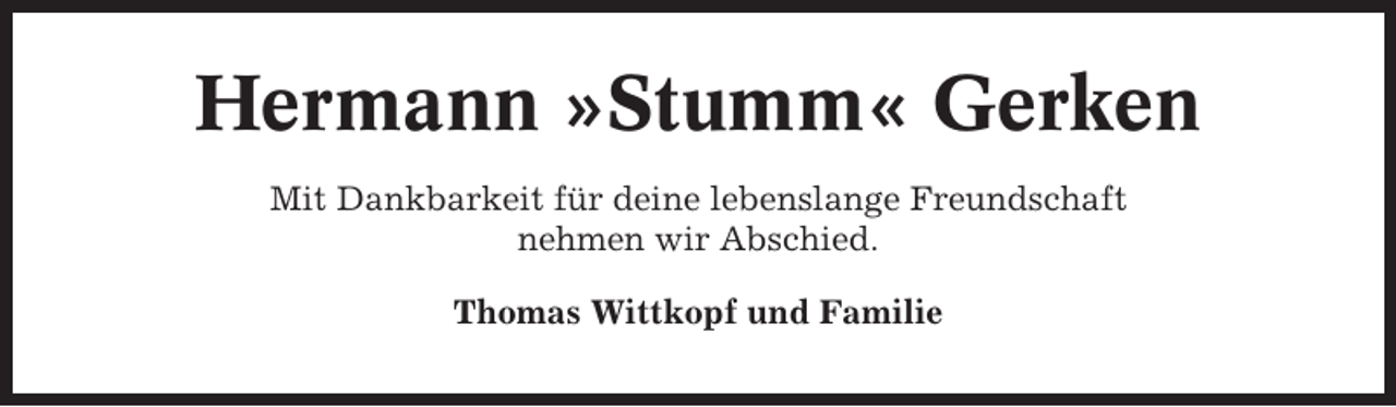 <p>Hermann »Stumm« Gerken<br />Mit Dankbarkeit für deine lebenslange Freundschaft<br />nehmen wir Abschied.<br />Thomas Wittkopf und Familie</p>