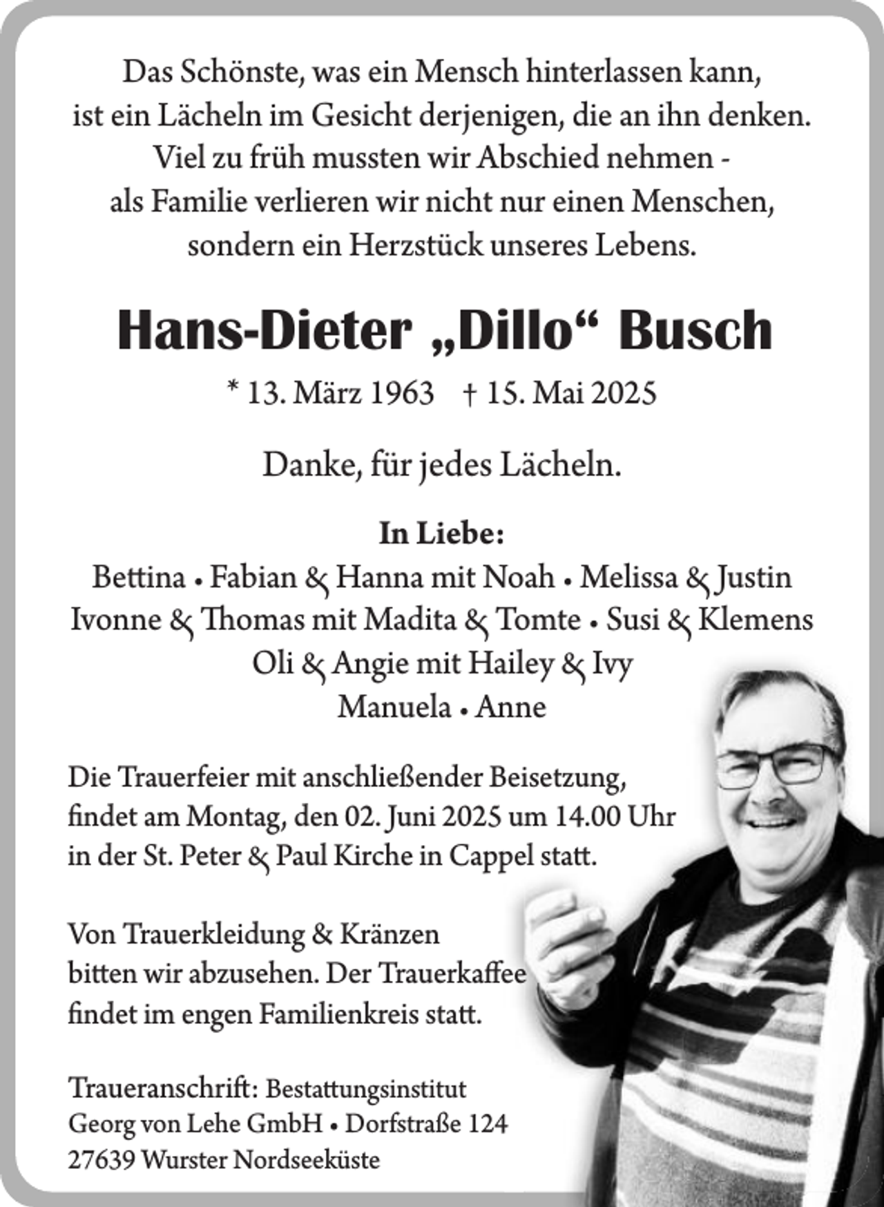 <p>Das Schönste, was ein Mensch hinterlassen kann,<br />ist ein Lächeln im Gesicht derjenigen, die an ihn denken.<br />Viel zu früh mussten wir Abschied nehmen als Familie verlieren wir nicht nur einen Menschen,<br />sondern ein Herzstück unseres Lebens.</p><p>Hans-Dieter „Dillo“ Busch<br />* 13. März 1963 † 15. Mai 2025</p><p>Danke, für jedes Lächeln.<br />In Liebe:<br />Bettina • Fabian Hanna mit Noah • Melissa Justin<br />Ivonne Thomas mit Madita Tomte • Susi Klemens<br />Oli Angie mit Hailey Ivy<br />Manuela • Anne<br />Die Trauerfeier mit anschließender Beisetzung,<br />findet am Montag, den 02. Juni 2025 um 14.00 Uhr<br />in der St. Peter Paul Kirche in Cappel statt.<br />Von Trauerkleidung &amp; Kränzen<br />bitten wir abzusehen. Der Trauerkaffee<br />findet im engen Familienkreis statt.<br />Traueranschrift: Bestattungsinstitut<br />Georg von Lehe GmbH • Dorfstraße 124<br />27639 Wurster Nordseeküste</p>