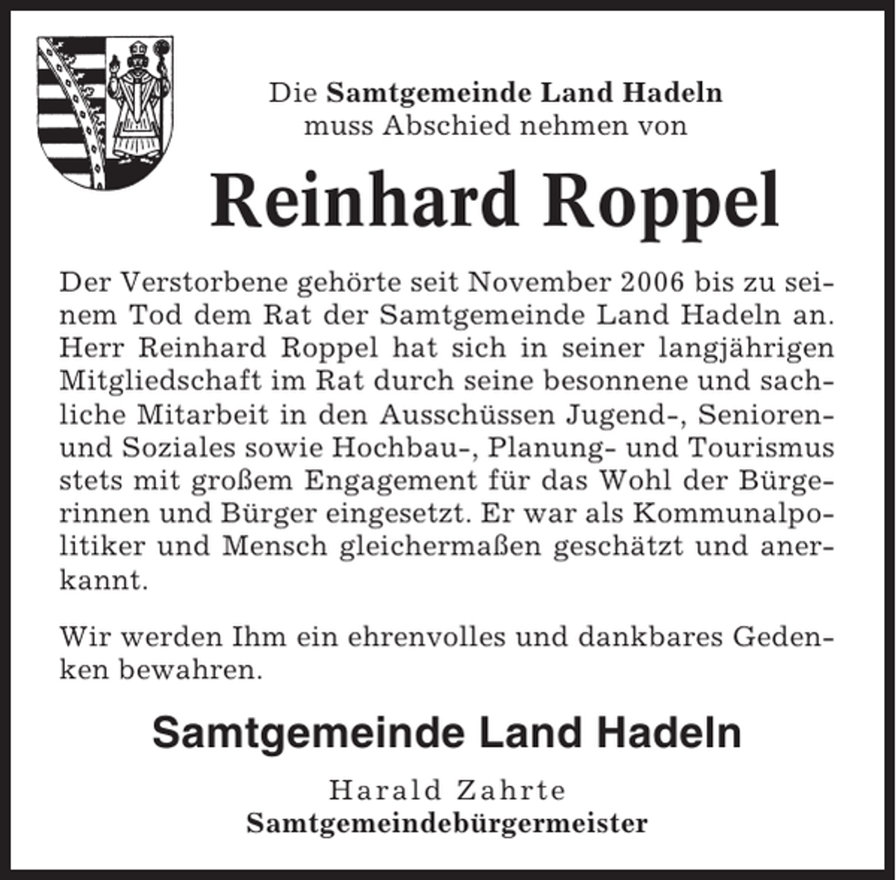 <p>Die Samtgemeinde Land Hadeln<br />muss Abschied nehmen von</p><p>Reinhard Roppel<br />Der Verstorbene gehörte seit November 2006 bis zu seinem Tod dem Rat der Samtgemeinde Land Hadeln an.<br />Herr Reinhard Roppel hat sich in seiner langjährigen<br />Mitgliedschaft im Rat durch seine besonnene und sachliche Mitarbeit in den Ausschüssen Jugend-, Seniorenund Soziales sowie Hochbau-, Planung- und Tourismus<br />stets mit großem Engagement für das Wohl der Bürgerinnen und Bürger eingesetzt. Er war als Kommunalpolitiker und Mensch gleichermaßen geschätzt und anerkannt.<br />Wir werden Ihm ein ehrenvolles und dankbares Gedenken bewahren.</p><p>Samtgemeinde Land Hadeln<br />Harald Zahrte<br />Samtgemeindebürgermeister</p>