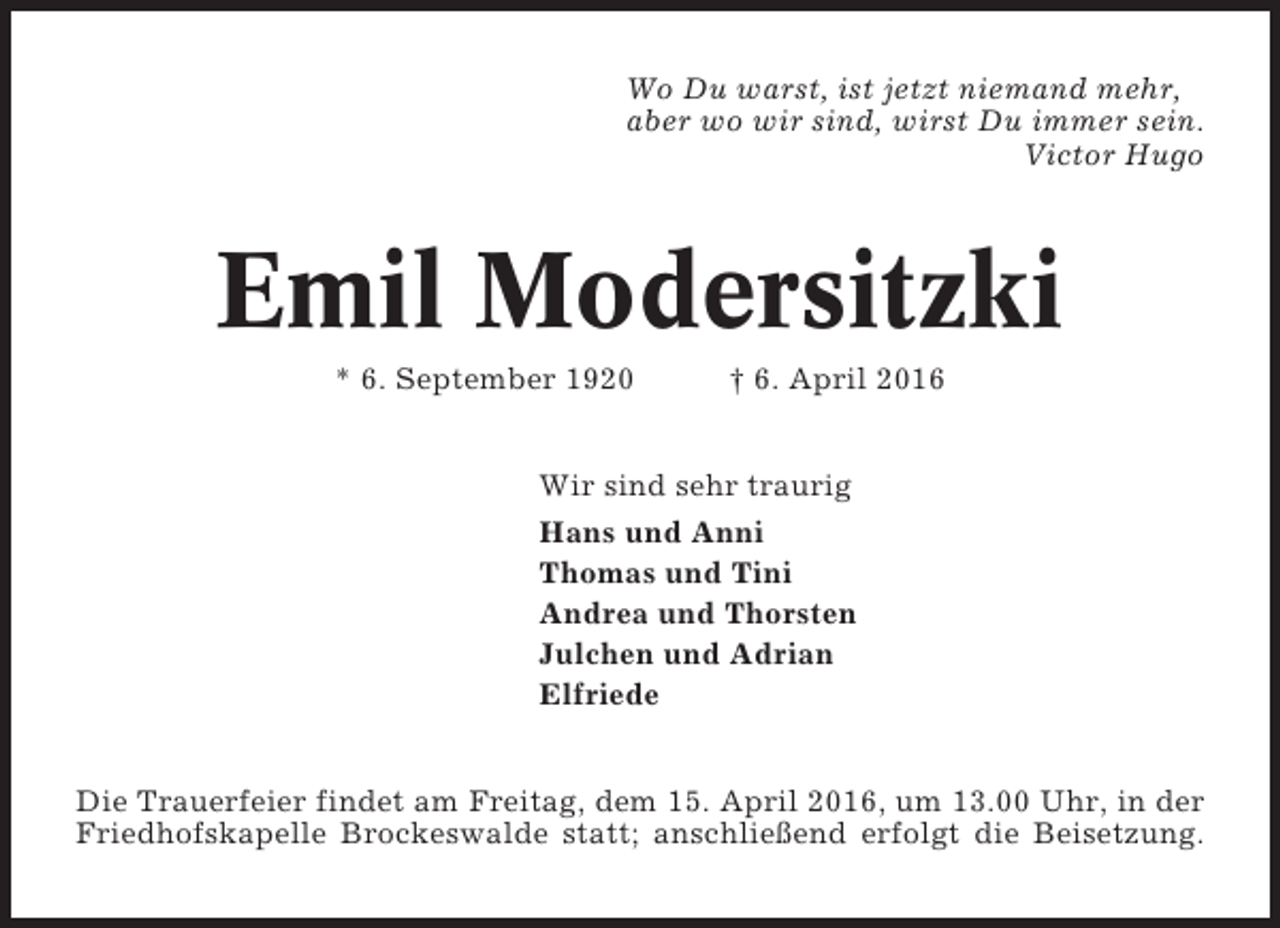 <p>Wo Du warst, ist jetzt niemand mehr,<br />aber wo wir sind, wirst Du immer sein.<br />Victor Hugo</p><p>Emil Modersitzki<br />* 6. September 1920</p><p>† 6. April 2016</p><p>Wir sind sehr traurig<br />Hans und Anni<br />Thomas und Tini<br />Andrea und Thorsten<br />Julchen und Adrian<br />Elfriede<br />Die Trauerfeier findet am Freitag, dem 15. April 2016, um 13.00 Uhr, in der<br />Friedhofskapelle Brockeswalde statt; anschließend erfolgt die Beisetzung.</p>