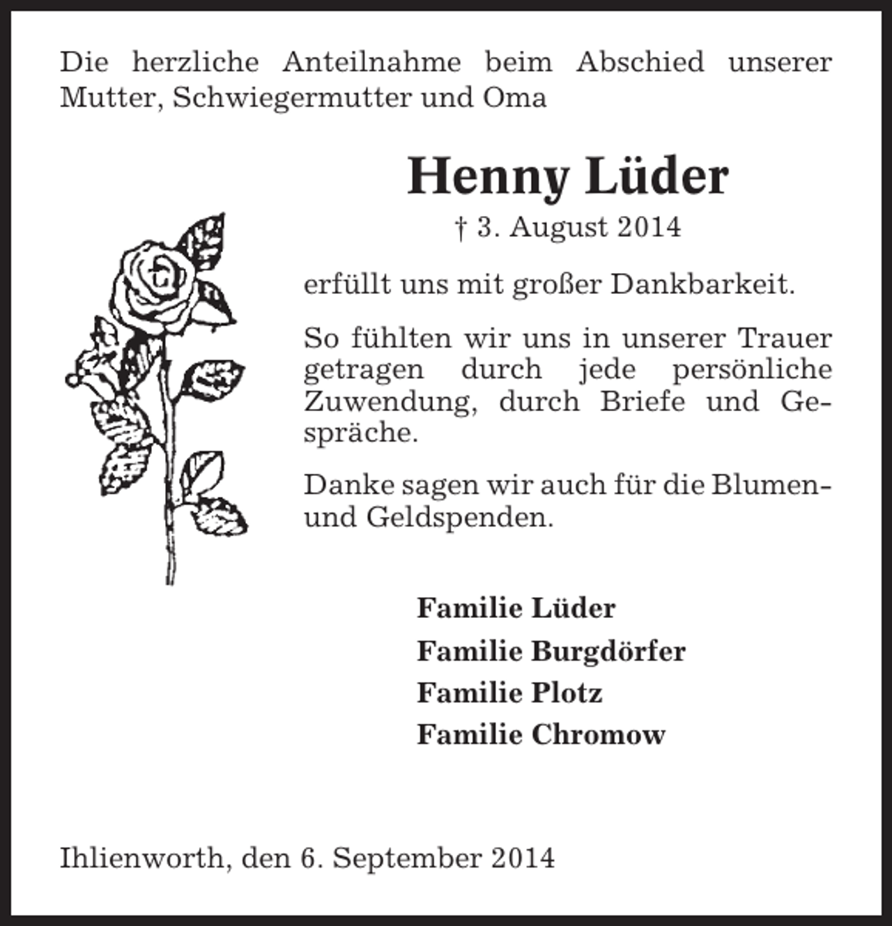 <p>Die herzliche Anteilnahme beim Abschied unserer<br />Mutter, Schwiegermutter und Oma</p><p>Henny Lüder<br />† 3. August 2014<br />erfüllt uns mit großer Dankbarkeit.<br />So fühlten wir uns in unserer Trauer<br />getragen durch jede persönliche<br />Zuwendung, durch Briefe und Gespräche.<br />Danke sagen wir auch für die Blumenund Geldspenden.<br />Familie Lüder<br />Familie Burgdörfer<br />Familie Plotz<br />Familie Chromow</p><p>Ihlienworth, den 6. September 2014</p>