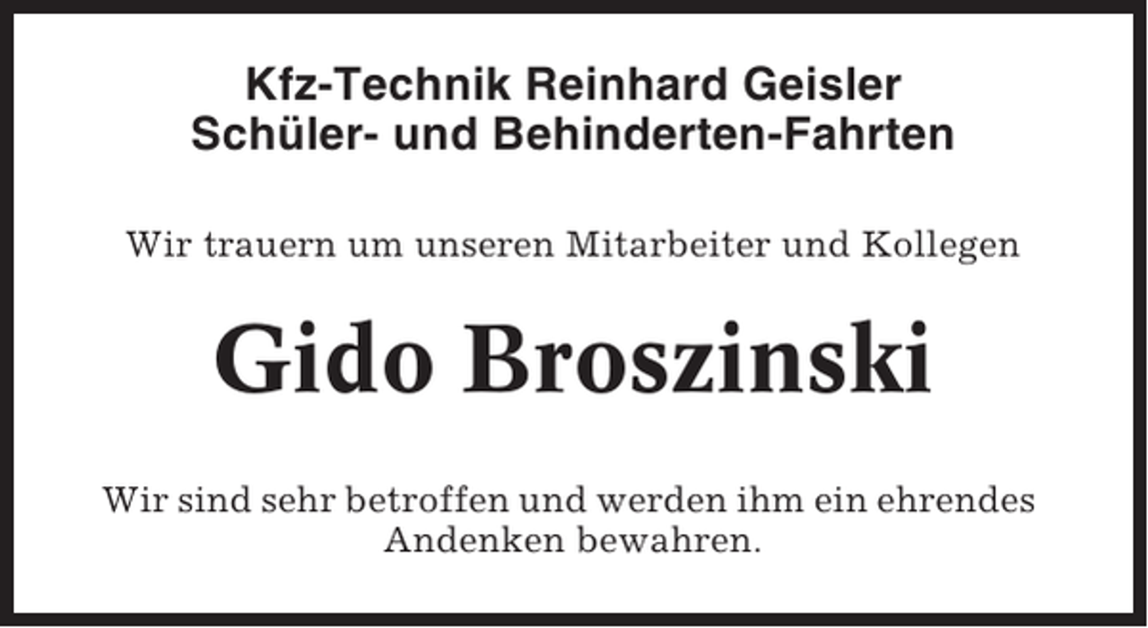 <p>Kfz-Technik Reinhard Geisler<br />Schüler- und Behinderten-Fahrten<br />Wir trauern um unseren Mitarbeiter und Kollegen</p><p>Gido Broszinski<br />Wir sind sehr betroffen und werden ihm ein ehrendes<br />Andenken bewahren.</p>