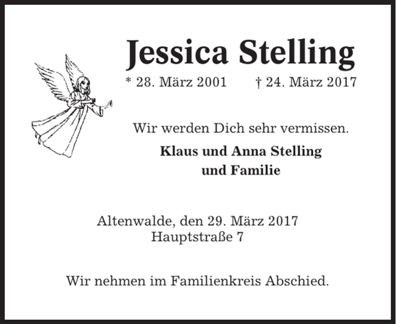 <p>Jessica Stelling<br />* 28. März 2001</p><p>† 24. März 2017</p><p>Wir werden Dich sehr vermissen.<br />Klaus und Anna Stelling<br />und Familie</p><p>Altenwalde, den 29. März 2017<br />Hauptstraße 7<br />Wir nehmen im Familienkreis Abschied.</p>