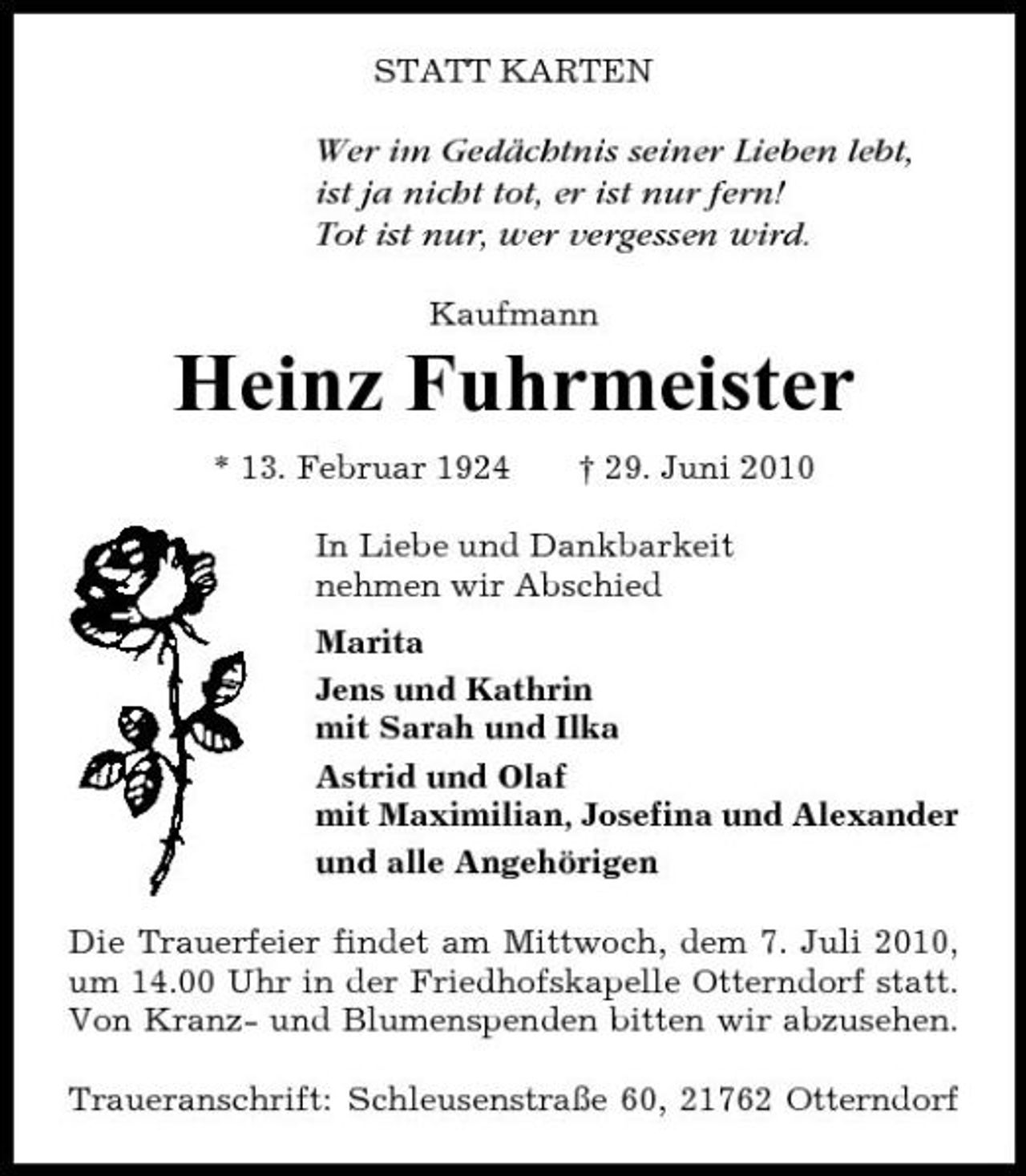 <p>STATT KARTEN</p><p>Wer im Gedächtnis seiner Lieben lebt, ist ja nicht tot, er ist nur fern! Tot ist nur, wer vergessen wird.<br />Kaufmann</p><p>Heinz Fuhrmeister<br />* 13. Februar 1924 † 29. Juni 2010 In Liebe und Dankbarkeit nehmen wir Abschied Marita Jens und Kathrin mit Sarah und Ilka Astrid und Olaf mit Maximilian, Josefina und Alexander und alle Angehörigen Die Trauerfeier findet am Mittwoch, dem 7. Juli 2010, um 14.00 Uhr in der Friedhofskapelle Otterndorf statt. Von Kranz- und Blumenspenden bitten wir abzusehen. Traueranschrift: Schleusenstraße 60, 21762 Otterndorf</p>