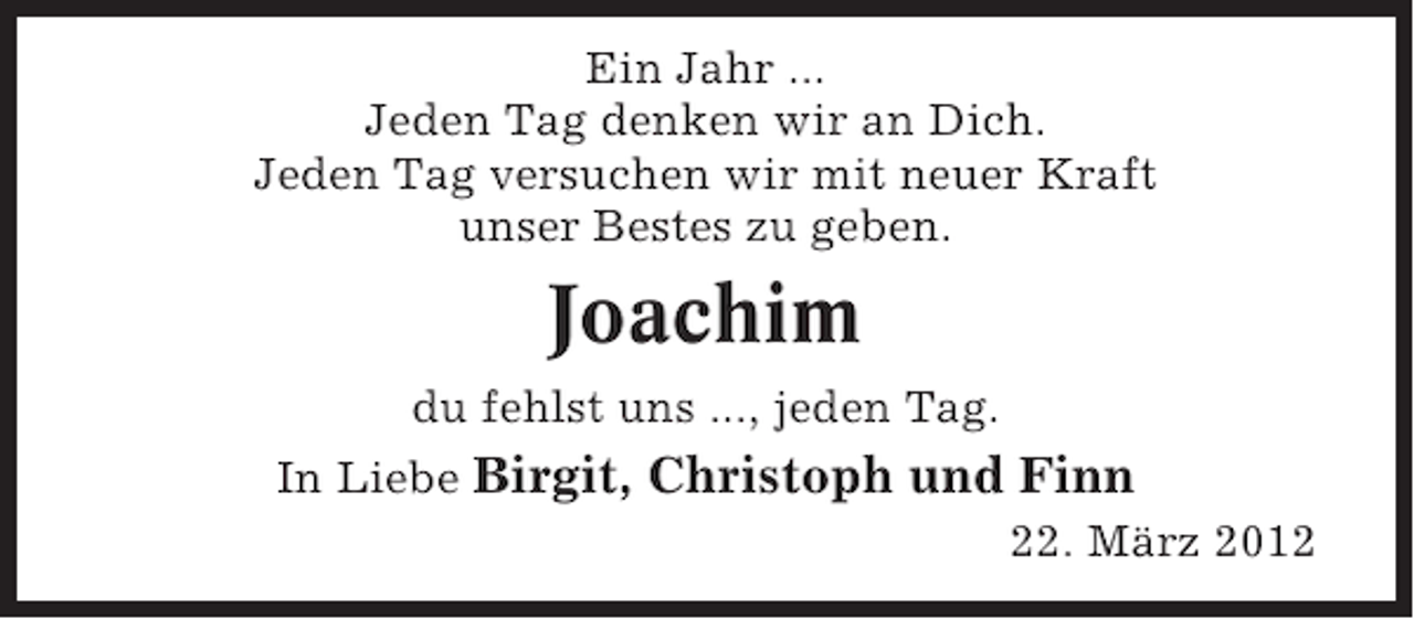 <p>Ein Jahr ...<br />Jeden Tag denken wir an Dich.<br />Jeden Tag versuchen wir mit neuer Kraft<br />unser Bestes zu geben.</p><p>Joachim<br />du fehlst uns ..., jeden Tag.<br />In Liebe Birgit, Christoph und Finn<br />22. März 2012</p>