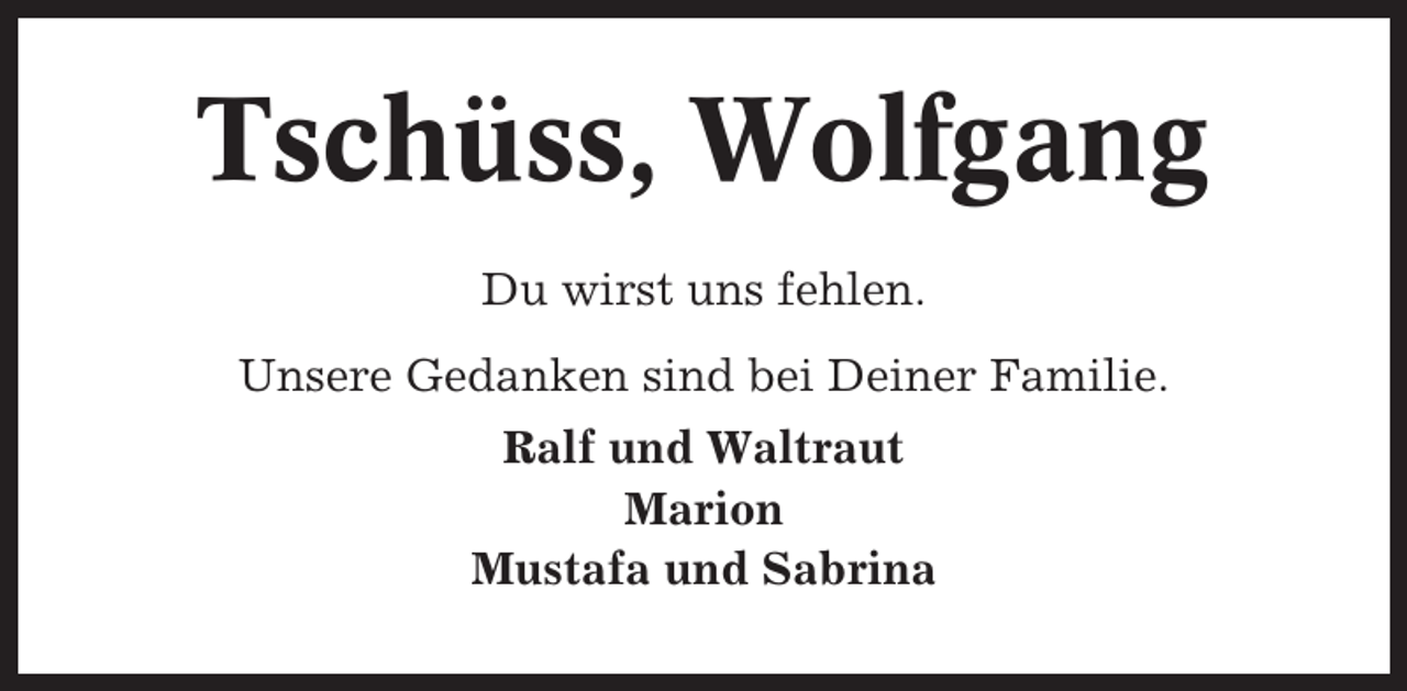 <p>Tschüss, Wolfgang<br />Du wirst uns fehlen.<br />Unsere Gedanken sind bei Deiner Familie.<br />Ralf und Waltraut<br />Marion<br />Mustafa und Sabrina</p>