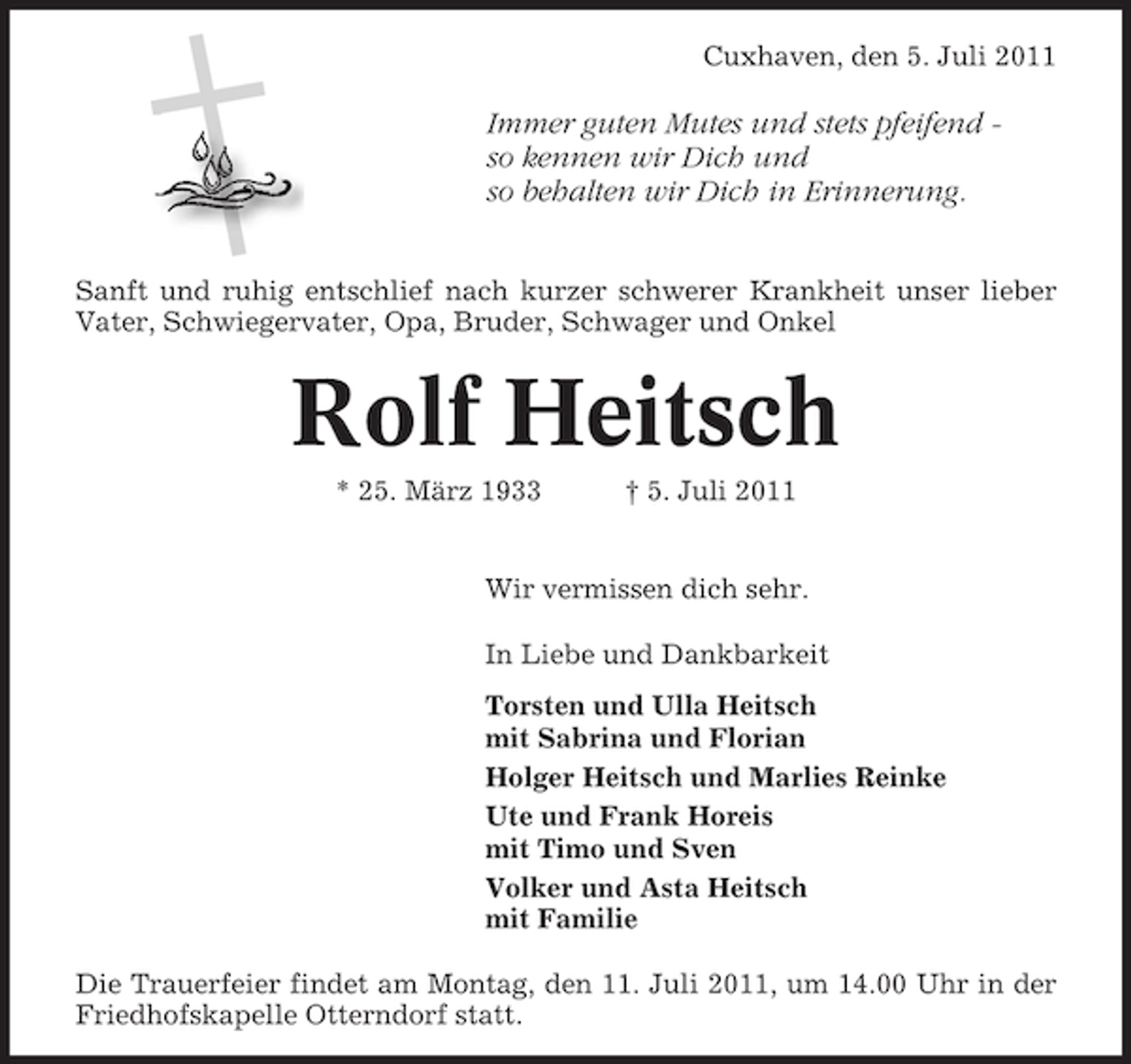 <p>Cuxhaven, den 5. Juli 2011</p><p>Immer guten Mutes und stets pfeifend so kennen wir Dich und<br />so behalten wir Dich in Erinnerung.<br />Sanft und ruhig entschlief nach kurzer schwerer Krankheit unser lieber<br />Vater, Schwiegervater, Opa, Bruder, Schwager und Onkel</p><p>Rolf Heitsch<br />* 25. März 1933</p><p>† 5. Juli 2011</p><p>Wir vermissen dich sehr.<br />In Liebe und Dankbarkeit<br />Torsten und Ulla Heitsch<br />mit Sabrina und Florian<br />Holger Heitsch und Marlies Reinke<br />Ute und Frank Horeis<br />mit Timo und Sven<br />Volker und Asta Heitsch<br />mit Familie<br />Die Trauerfeier findet am Montag, den 11. Juli 2011, um 14.00 Uhr in der<br />Friedhofskapelle Otterndorf statt.</p>