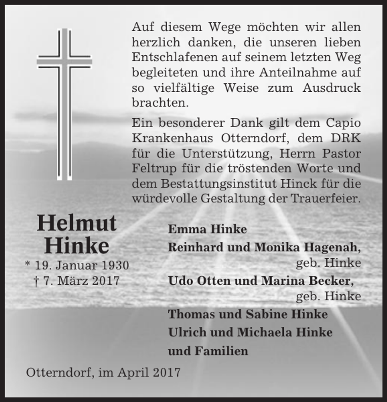 <p>Auf diesem Wege möchten wir allen<br />herzlich danken, die unseren lieben<br />Entschlafenen auf seinem letzten Weg<br />begleiteten und ihre Anteilnahme auf<br />so vielfältige Weise zum Ausdruck<br />brachten.<br />Ein besonderer Dank gilt dem Capio<br />Krankenhaus Otterndorf, dem DRK<br />für die Unterstützung, Herrn Pastor<br />Feltrup für die tröstenden Worte und<br />dem Bestattungsinstitut Hinck für die<br />würdevolle Gestaltung der Trauerfeier.</p><p>Helmut<br />Hinke<br />* 19. Januar 1930<br />† 7. März 2017</p><p>Emma Hinke<br />Reinhard und Monika Hagenah,<br />geb. Hinke<br />Udo Otten und Marina Becker,<br />geb. Hinke<br />Thomas und Sabine Hinke<br />Ulrich und Michaela Hinke<br />und Familien</p><p>Otterndorf, im April 2017</p>