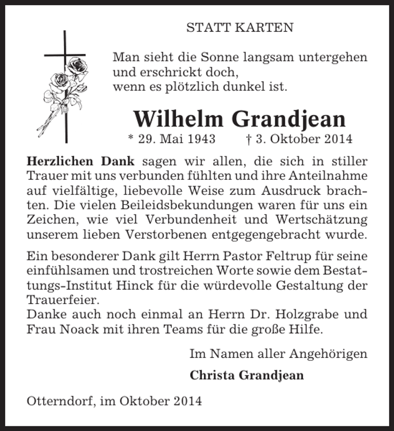 <p>STATT KARTEN<br />Man sieht die Sonne langsam untergehen<br />und erschrickt doch,<br />wenn es plötzlich dunkel ist.</p><p>Wilhelm Grandjean<br />* 29. Mai 1943</p><p>† 3. Oktober 2014</p><p>Herzlichen Dank sagen wir allen, die sich in stiller<br />Trauer mit uns verbunden fühlten und ihre Anteilnahme<br />auf vielfältige, liebevolle Weise zum Ausdruck brachten. Die vielen Beileidsbekundungen waren für uns ein<br />Zeichen, wie viel Verbundenheit und Wertschätzung<br />unserem lieben Verstorbenen entgegengebracht wurde.<br />Ein besonderer Dank gilt Herrn Pastor Feltrup für seine<br />einfühlsamen und trostreichen Worte sowie dem Bestattungs-Institut Hinck für die würdevolle Gestaltung der<br />Trauerfeier.<br />Danke auch noch einmal an Herrn Dr. Holzgrabe und<br />Frau Noack mit ihren Teams für die große Hilfe.<br />Im Namen aller Angehörigen<br />Christa Grandjean<br />Otterndorf, im Oktober 2014</p>