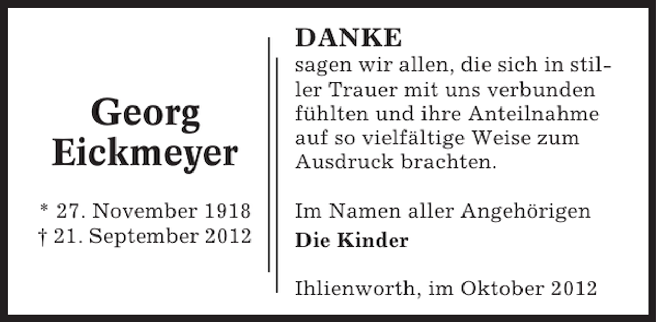 <p>DANKE</p><p>Georg<br />Eickmeyer<br />* 27. November 1918<br />† 21. September 2012</p><p>sagen wir allen, die sich in stiller Trauer mit uns verbunden<br />fühlten und ihre Anteilnahme<br />auf so vielfältige Weise zum<br />Ausdruck brachten.<br />Im Namen aller Angehörigen<br />Die Kinder<br />Ihlienworth, im Oktober 2012</p>